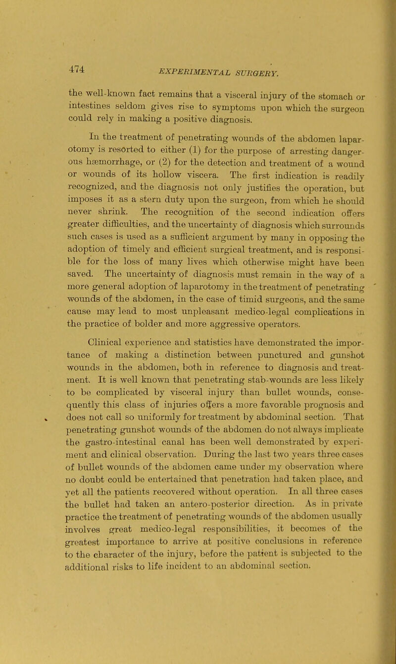 the well-known fact remains that a visceral injury of the stomach or intestines seldom gives rise to symptoms upon which the surgeon could rely in making a positive diagnosis. In the treatment of penetrating wounds of the abdomen lapar- otomy is resorted to either (1) for the purpose of arresting danger- ous haemorrhage, or (2) for the detection and treatment of a wound or wounds of its hollow viscera. The first indication is readily recognized, and the diagnosis not only justifies the operation, but imposes it as a stern duty upon the surgeon, from which he should never shrink. The recognition of the second indication ofPers greater difiiculties, and the uncertainty of diagnosis which surrounds such cases is used as a sufficient argument by many in opposing the adoption of timely and efficient surgical treatment, and is responsi- ble for the loss of many lives which otherwise might have been saved. The uncertainty of diagnosis must remain in the way of a more general adoption of laparotomy in the treatment of penetrating wotmds of the abdomen, in the case of timid surgeons, and the same cause may lead to most unpleasant medico-legal complications in the practice of bolder and more aggressive operators. Clinical experience and statistics have demonstrated the impor- tance of making a distinction between punctured and gunshot wounds in the abdomen, both in reference to diagnosis and treat- ment. It is well known that penetrating stab-wounds are less likely to be complicated by visceral injury than bullet woimds, conse- quently this class of injuries offers a more favorable prognosis and does not call so uniformly for treatment by abdominal section. That penetrating gunshot wounds of the abdomen do not always implicate the gastro-intestinal canal has been well demonstrated by experi- ment and clinical observation. During the last two years three cases of bullet wounds of the abdomen came under my observation where no doubt could be entertained that penetration had taken place, and yet all the patients recovered without ojDeration. In all three cases the bullet had taken an antero-posterior direction. As in private practice the treatment of penetrating wounds of the abdomen usually involves great medico-legal responsibilities, it becomes of the greatest importance to arrive at positive conclusions in reference to the character of the injury, before the patient is subjected to the additional risks to life incident to an abdominal section.