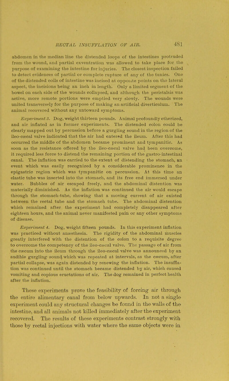 abdomen in the median line the distended loops of the intestines protruded from the wound, and partial exventration was allowed to take place for the purpose of examining the intestine for injuries. The closest inspection failed to detect evidences of partial or complete rupture of any of the tunics. One of the distended coils of intestine was incised at opposite points on the lateral aspect, the incisions being an inch in length. Only a limited segment of the bowel on each side of the wounds collapsed, and although the peristalsis was active, more remote portions were emptied very slowly. The wounds were united transversely for the purpose of making an artificial diverticulum. The animal recovered without any untoward symptoms. Eocperiment 3. Dog, weight thirteen pounds. Animal profoundly etherized, and air inflated as in former experiments. The distended colon could be clearly mapped out by percussion before a gurgling sound in the region of the ileo-csecal valve indicated that the air had entered the ileum. After this had occurred the middle of the abdomen became prominent and tympanitic. As soon as the resistance offered by the ileo-ccecal valve had been overcome, it required less force to distend the remaining portion of the gastro-intestinal canal. The inflation was carried to the extent of distending the stomach, an event which was easily recognized by a considerable prominence in the epigastric region which was tympanitic on percussion. At this time an elastic tube was inserted into the stomach, and its free end immersed under water. Bubbles of air escaped freely, and the abdominal distention was materially diminished. As the inflation was continued the air would escape through the stomach-tube, showing that a moving current of air existed between the rectal tube and the stomach tube. The abdominal distention which remained after the experiment had completely disappeared after eighteen hours, and the animal never manifested pain or any other symptoms of disease. Experiment 4. Dog, weight fifteen pounds. In this experiment inflation was practiced without anresthesia. The rigidity of the abdominal muscles greatly interfered with the distention of the colon to a requisite degree to overcome the competency of the ileo-cwcal valve. The passage of air from the caecum into the ileum through the ileo-csecal valve was announced by an audible gurgling ■ sound which was repeated at intervals, as the csecum, after partial collapse, was again distended by renewing the inflation. The insuffla- tion was continued until the stomach became distended by air, which caused vomiting and copious eructations of air. The dog remained in perfect health after the inflation. These experiments prove the feasibility of forcing air through the entire alimentary canal from below upwards. In not a single experiment could any structural changes be found in the walls of the intestine, and all animals not killed immediately after the experiment recovered. The results of these experiments contrast strongly with those by rectal injections with water where the same objects were in