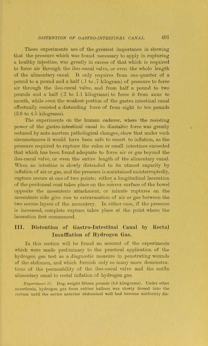 These experiments are of the greatest importance in showing that the pressure which was found necessary to apply in rupturing a healthy intestine, was greatly in excess of that which is required to force air through the ileo-csecal valve, or even the whole length of the alimentary canal. It only requires from one-quarter of a pound to a pound and a half (.1 to .7 kilogram) of pressure to force air through the ileo-cgecal valve, and from half a pound to two pounds and a half (.2 to 1.1 kilograms) to force it from anus to mouth, while even the weakest portion of the gastro-intestinal canal effectually resisted a distending force of from eight to ten pounds (3.6 to 4.5 kilograms). The experiments on the human cadaver, where the resisting power of the gastro-intestinal canal to diastaltic force was greatly reduced by ante-mortem pathological changes, show that under such circumstances it woiild have been safe to resort to inflation, as the pressure required to rupture the colon or small intestines exceeded that which has been found adeqiiate to force air or gas beyond the ileo-csecal valve, or even the entire length of the alimentary canal. When an intestine is slowly distended to its utmost capacity by inflation of air or gas, and the pressure is maintained uninteriaiptedly, rapture occurs at one of two points; either a longitudinal laceration of the peritoneal coat takes place on the convex surface of the bowel opposite the mesenteric attachment, or minute ruptures on the mesenteric side give rise to extravasation of air or gas between the two serous layers of the mesentery. In either case, if the pressure is increased, complete rupture takes place at the point where the laceration first commenced. III. Distention of Gastro-Intestinal Canal by Rectal Insufflation of Hydrogen Oas. In this section will be found an account of the experiments which were made preliminaiy to the practical application of the hydrogen gas test as a diagnostic measure in penetrating wounds of the abdomen, and which furnish only so many more demonstra- tions of the permeability of the ileo-csecal valve and the entile alimentary canal to rectal inflation of hydrogen gas. Experiment 37. Dog, weight fifteen pounds (6.8 kilograms). Under ether iuiJBsthesia, hydrogen gas from rubber balloon was slowly forced into the rectum until the entire anterior abdominal wall had become uniformly dis-