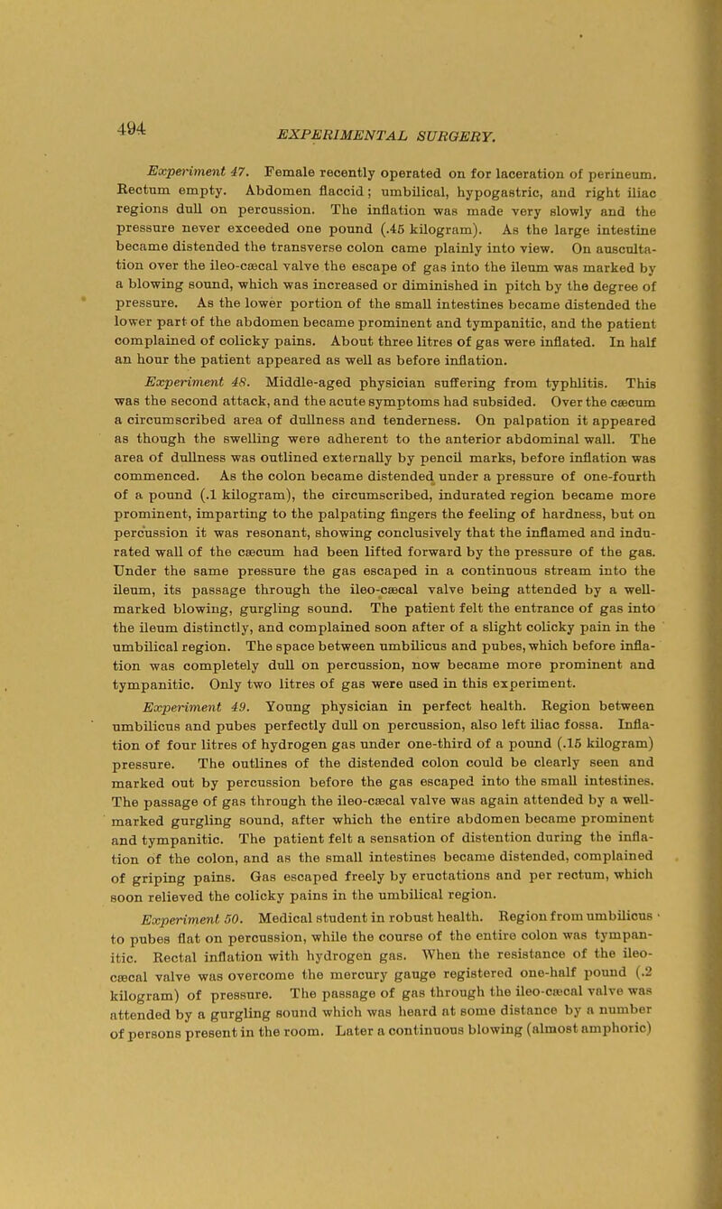 EXPERIMENTAL SURGERY. Expenment 47. Female recently operated on for laceration of perineum. Rectum empty. Abdomen flaccid; umbilical, hypogastric, and right iliac regions dull on percussion. The inflation was made very slowly and the pressure never exceeded one pound (.45 kilogram). As the large intestine became distended the transverse colon came plainly into view. On ausculta- tion over the ileo-ccecal valve the escape of gas into the ileum was marked by a blowing soxmd, which was increased or diminished in pitch by the degree of pressure. As the lower portion of the small intestines became distended the lower part of the abdomen became prominent and tympanitic, and the patient complained of colicky pains. About three litres of gas were inflated. In half an hour the patient appeared as well as before inflation. Experiment 48. Middle-aged physician suffering from typhlitis. This was the second attack, and the acute symptoms had subsided. Over the csecum a circumscribed area of dullness and tenderness. On palpation it appeared as though the swelling were adherent to the anterior abdominal wall. The area of dullness was outlined externally by pencil marks, before inflation was commenced. As the colon became distended under a pressure of one-fourth of a pound (.1 kilogram), the circumscribed, indurated region became more prominent, imparting to the palpating fingers the feeling of hardness, but on percussion it was resonant, showing conclusively that the inflamed and indu- rated wall of the csecum had been lifted forward by the pressure of the gas. Under the same pressure the gas escaped in a continuous stream into the ileum, its passage through the ileo-csecal valve being attended by a well- marked blowing, gurgling sound. The patient felt the entrance of gas into the ileum distinctly, and complained soon after of a slight colicky pain in the umbilical region. The space between umbilicus and pubes, which before infla- tion was completely duU on percussion, now became more prominent and tympanitic. Only two litres of gas were used in this experiment. Experiment 49. Young physician in perfect health. Region between umbilicus and pubes perfectly dull on percussion, also left iliac fossa. Infla- tion of four litres of hydrogen gas under one-third of a pound (.16 kilogram) pressure. The outlines of the distended colon could be clearly seen and marked out by percussion before the gas escaped into the small intestines. The passage of gas through the ileo-csecal valve was again attended by a well- marked gurgling sound, after which the entire abdomen became prominent and tympanitic. The patient felt a sensation of distention during the infla- tion of the colon, and as the small intestines became distended, complained of griping pains. Gas escaped freely by eructations and per rectum, which soon relieved the colicky pains in the umbilical region. Experiment 50. Medical student in robust health. Region from umbilicus • to pubes flat on percussion, while the course of the entire colon was tympan- itic. Rectal inflation with hydrogen gas. When the resistance of the ileo- csecal valve was overcome the mercury gauge registered one-half pound (.2 kilogram) of pressure. The passage of gas through the ileo-cascal valve was attended by a gurgling sound which was heard at some distance by a number of persons present in the room. Later a continuous blowing (almost amphoric)