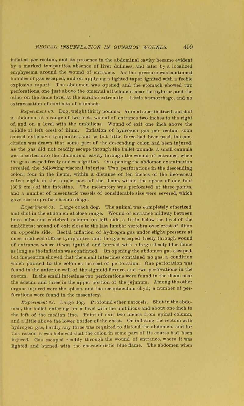 inflated per rectum, and its presence in the abdominal cavity became evident by a marked tympanites, absence of liver dullness, and later by a localized emphysema around the wound of entrance. As the jiressure was continued bubbles of gas escaped, and on applying a lighted taper, ignited with a feeble explosive report. The abdomen was opened, and the stomach showed two perforations, one just above the omental attachment near the pylorus, and the other on the same level at the cardiac extremity. Little haemorrhage, and no extravasation of contents of stomach. Experiment 60. Dog, weight thirty pounds. Animal ansesthetized and shot in abdomen at a range of two feet; wound of entrance two inches to the right of, and on a level with the umbilicus. Wound of exit one inch above the middle of left crest of ilium. Inflation of hydrogen gas per rectum soon caused extensive tympanites, and as but little force had been used, the con- .clusion was drawn that some part of the descending colon had been injured. As the gas did not readily escape through the bullet wounds, a small cannula was inserted into the abdominal cavity through the wound of entrance, when the gas escaped freely and was ignited. On opening the abdomen examination revealed the following visceral injuries: Two perforations in the descending colon; four in the ileum, within a distance of ten inches of the ileo-csecal valve; eight in the upper part of the ileum, within the space of one foot (30.5 cm.) of the intestine. The mesentery was perforated at three points, and a number of mesenteric vessels of considerable size were severed, which gave rise to profuse haemorrhage. Experiment 61. Large coach dog. The animal was completely etherized and shot in the abdomen at close range. Wound of entrance midway between linea alba and vertebral column on left side, a little below the level of the umbnicus; wound of exit close to the last lumbar vertebra over crest of ilium on opposite side. Rectal inflation of hydrogen gas undar slight pressure at once produced diffuse tympanites, and the gas escaped freely through wound of entrance, where it was ignited and burned with a large steady blue flame as long as the inflation was continued. On opening the abdomen gas escaped, but inspection showed that the small intestines contained no gas, a condition which pointed to the colon as the seat of perforation. One perforation was found in the anterior wall of the sigmoid flexure, and two perforations in the caecum. In the small intestines two perforations were found in the ileum near the caecum, and three in the upper portion of the jejunum. Among the other organs injured were the spleen, and the receptaculum ohyli; a number of per- forations were found in the mesentery. Experiment 62. Large dog. Profound ether narcosis. Shot in the abdo- men, the bullet entering on a level with the umbilicus and about one inch to the left of the median line. Point of exit two inches from spinal column, and a little above the lower border of the chest. On inflating the rectum with hydrogen gas, hardly any force was required to distend the abdomen, and for this reason it was believed that the colon in some part of its course had been injured. Gas escaped readily through the wound of entrance, where it was lighted and burned with the characteristic blue flame. The abdomen when