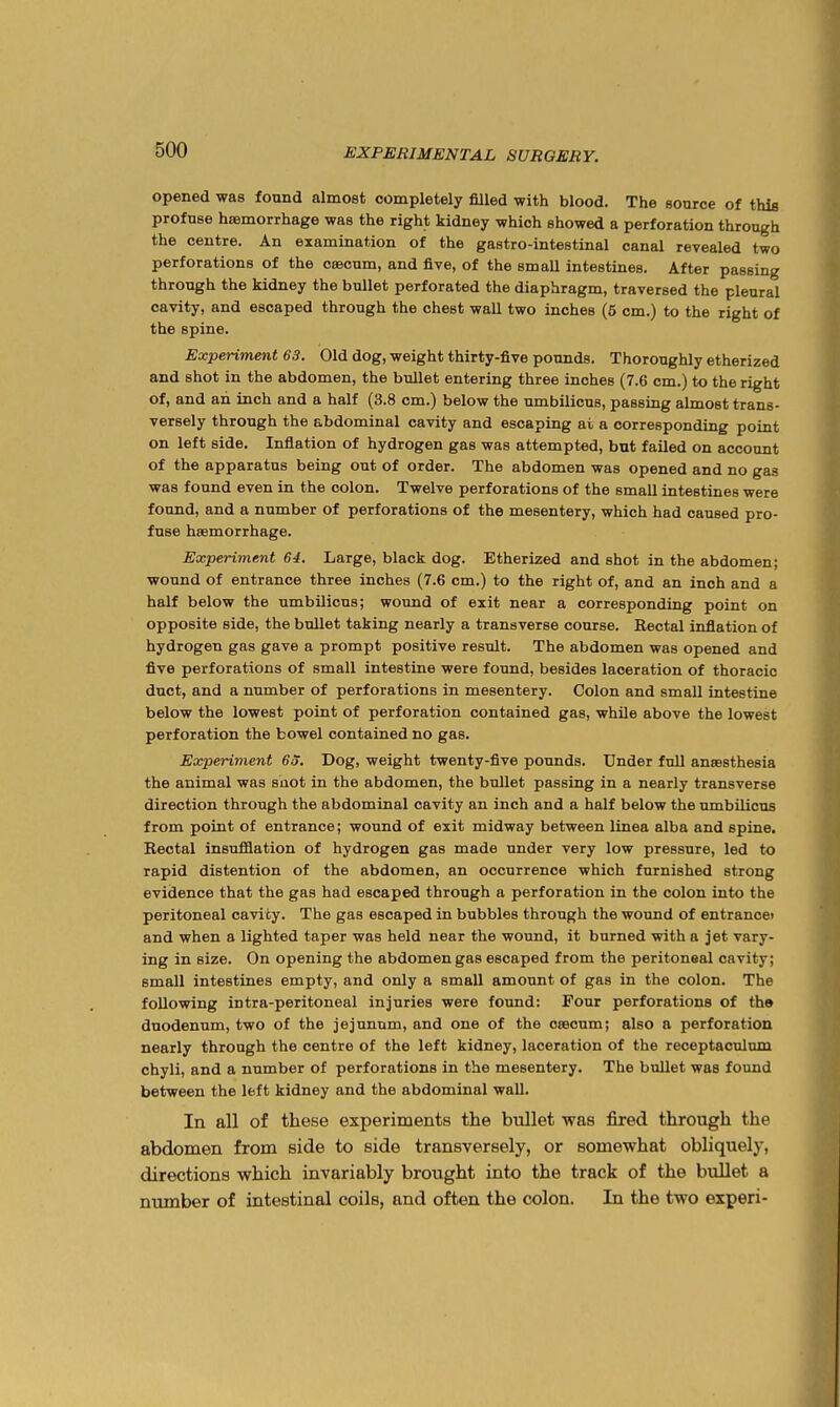 opened was found almost completely filled with blood. The source of this profuse haemorrhage was the right kidney which showed a perforation through the centre. An examination of the gastro-intestinal canal revealed two perforations of the caecum, and five, of the smaU intestines. After passing through the kidney the bullet perforated the diaphragm, traversed the pleural cavity, and escaped through the chest wall two inches (5 cm.) to the right of the spine. Expenment 63. Old dog, weight thirty-five pounds. Thoroughly etherized and shot in the abdomen, the bullet entering three inches (7.6 cm.) to the right of, and an inch and a half (3.8 cm.) below the umbilicus, passing almost trans- versely through the abdominal cavity and escaping at a corresponding point on left side. Inflation of hydrogen gas was attempted, but failed on account of the apparatus being out of order. The abdomen was opened and no gas was found even in the colon. Twelve perforations of the small intestines were found, and a number of perforations of the mesentery, which had caused pro- fuse haemorrhage. Experiment 64. Large, black dog. Etherized and shot in the abdomen; wound of entrance three inches (7.6 cm.) to the right of, and an inch and a half below the umbilicus; wound of exit near a corresponding point on opposite side, the bullet taking nearly a transverse course. Rectal inflation of hydrogen gas gave a prompt positive result. The abdomen was opened and five perforations of small intestine were found, besides laceration of thoracic duct, and a number of perforations in mesentery. Colon and small intestine below the lowest point of perforation contained gas, while above the lowest perforation the bowel contained no gas. Experiment 6o. Dog, weight twenty-five pounds. Under full anaesthesia the animal was snot in the abdomen, the bullet passing in a nearly transverse direction through the abdominal cavity an inch and a half below the umbilicus from point of entrance; wound of exit midway between linea alba and spine. Rectal insufflation of hydrogen gas made under very low pressure, led to rapid distention of the abdomen, an occurrence which furnished strong evidence that the gas had escaped through a perforation in the colon into the peritoneal cavity. The gas escaped in bubbles through the wound of entrance) and when a lighted taper was held near the wound, it burned with a jet vary- ing in size. On opening the abdomen gas escaped from the peritoneal cavity; small intestines empty, and only a small amount of gas in the colon. The following intra-peritoneal injuries were found: Four perforations of tho duodenum, two of the jejunum, and one of the caecum; also a perforation nearly through the centre of the left kidney, laceration of the receptaculum chyli, and a number of perforations in the mesentery. The bullet was found between the left kidney and the abdominal wall. In all of these experiments the bullet was fired through the abdomen from side to side transversely, or somewhat obliquely, directions which invariably brought into the track of the bullet a number of intestinal coils, and often the colon. In the two experi-