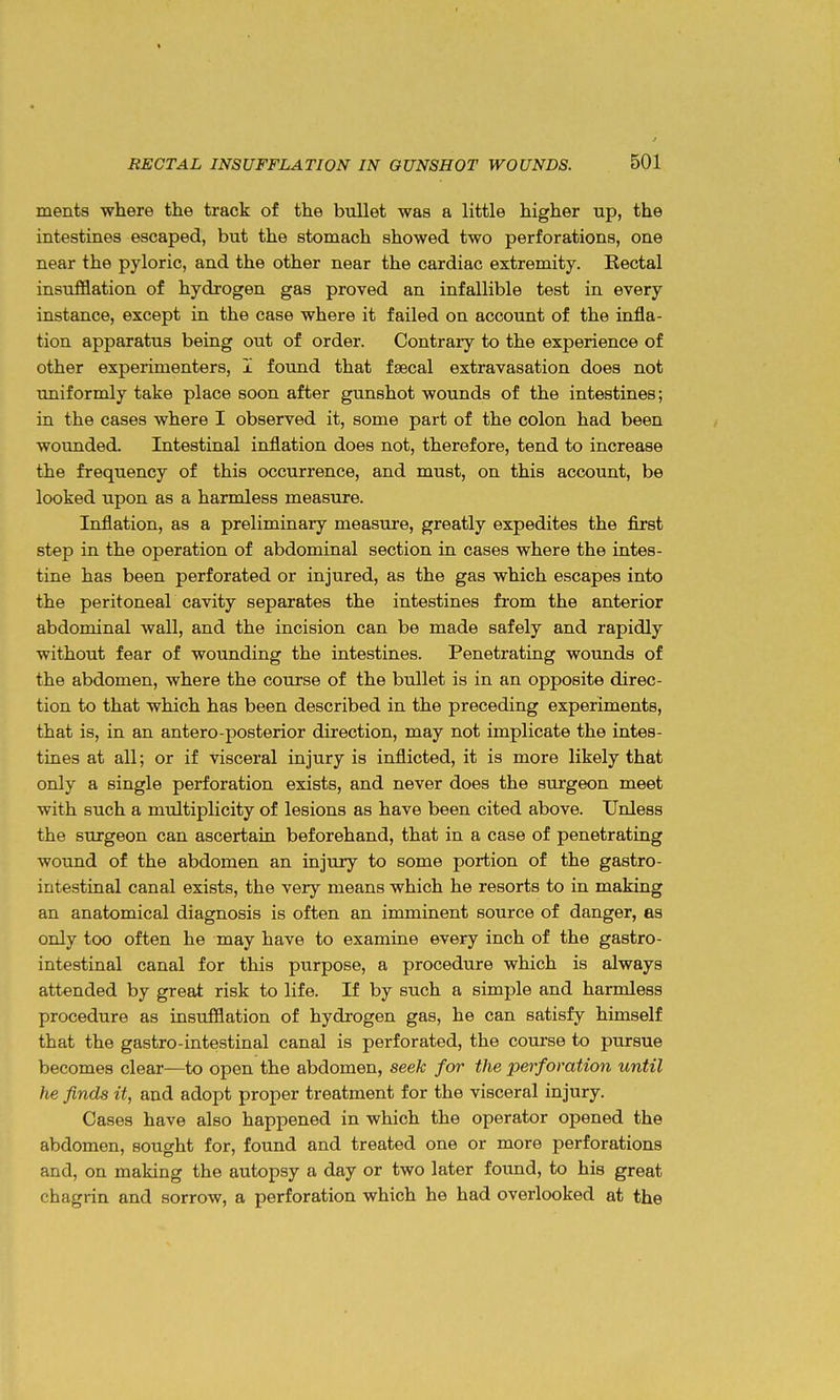 ments where the track of the bullet was a little higher up, the intestines escaped, but the stomach showed two perforations, one near the pyloric, and the other near the cardiac extremity. Kectal insufflation of hydrogen gas proved an infallible test in every instance, except in the case where it failed on account of the infla- tion apparatus being out of order. Contrary to the experience of other experimenters, I found that faecal extravasation does not uniformly take place soon after gunshot wounds of the intestines; in the cases where I observed it, some part of the colon had been wounded. Intestinal inflation does not, therefore, tend to increase the frequency of this occurrence, and must, on this account, be looked upon as a harmless measure. Inflation, as a preliminary measure, greatly expedites the first step in the operation of abdominal section in cases where the intes- tine has been perforated or injured, as the gas which escapes into the peritoneal cavity separates the intestines fi-om the anterior abdominal wall, and the incision can be made safely and rapidly without fear of wounding the intestines. Penetrating wounds of the abdomen, where the course of the bullet is in an opposite direc- tion to that which has been described in the preceding experiments, that is, in an antero-posterior direction, may not implicate the intes- tines at all; or if visceral injury is inflicted, it is more likely that only a single perforation exists, and never does the surgeon meet with such a multiplicity of lesions as have been cited above. Unless the surgeon can ascertain beforehand, that in a case of penetrating wound of the abdomen an injury to some portion of the gastro- intestinal canal exists, the very means which he resorts to in making an anatomical diagnosis is often an imminent source of danger, as only too often he may have to examine every inch of the gastro- intestinal canal for this purpose, a procedure which is always attended by great risk to life. If by such a simple and harmless procedure as insufflation of hydrogen gas, he can satisfy himself that the gastro-intestinal canal is perforated, the course to pursue becomes clear—to open the abdomen, seek for the perforation until he finds it, and adopt proper treatment for the visceral injury. Cases have also happened in which the operator opened the abdomen, sought for, found and treated one or more perforations and, on making the autopsy a day or two later found, to his great chagrin and sorrow, a perforation which he had overlooked at the