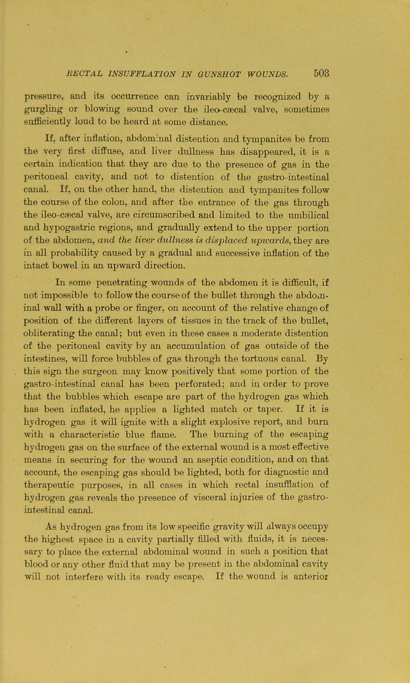 pressure, and its occurrence can invariably be recognized by a gurgling or blowing sound over the ileo-csecal valve, sonaetimes sufficiently loud to be heard at some distance. If, after inflation, abdominal distention and tympanites be from the very first diffuse, and liver dullness has disappeared, it is a certain indication that they are due to the presence of gas in the peritoneal cavity, and not to distention of the gastro-intestinal canal. If, on the other hand, the distention and tympanites follow the course of the colon, and after the entrance of the gas through the ileo-csecal valve, are circumscribed and limited to the umbilical and hypogastric regions, and gradually extend to the upper portion of the abdomen, and the liver dullness is displaced upioards, they are in all probability caused by a gradual and successive inflation of the intact bowel in an upward direction. In some penetrating wounds of the abdomen it is difficult, if not impossible to follow the course of the bullet through the abdom- inal wall with a probe or finger, on account of the relative change of position of the different layers of tissues in the track of the bixUet, obliterating the canal; but even in these cases a moderate distention of the peritoneal cavity by an accumulation of gas outside of the intestines, will force bubbles of gas through the tortuous canal. By this sign the surgeon may know positively that some portion of the gastro-intestinal canal has been perforated; and in order to prove that the biibbles which escape are part of the hydrogen gas which has been inflated, he applies a lighted match or taper. If it is hydrogen gas it will ignite with a slight explosive report, and burn with a characteristic blue flame. The burning of the escaping hydrogen gas on the surface of the external wound is a most effective means in securing for the wound an aseptic condition, and on that account, the escaping gas should be lighted, both for diagnostic and therapeutic purposes, in all cases in which rectal insufflation of hydrogen gas reveals the presence of visceral injuries of the gastro- intestinal canal. As hydrogen gas from its low specific gravity will always occupy the highest space in a cavity partially filled with fluids, it is neces- sary to place the external abdominal wound in such a position that blood or any other fluid that may be present in the abdominal cavity will not interfere with its ready escape. If the wound is anterior