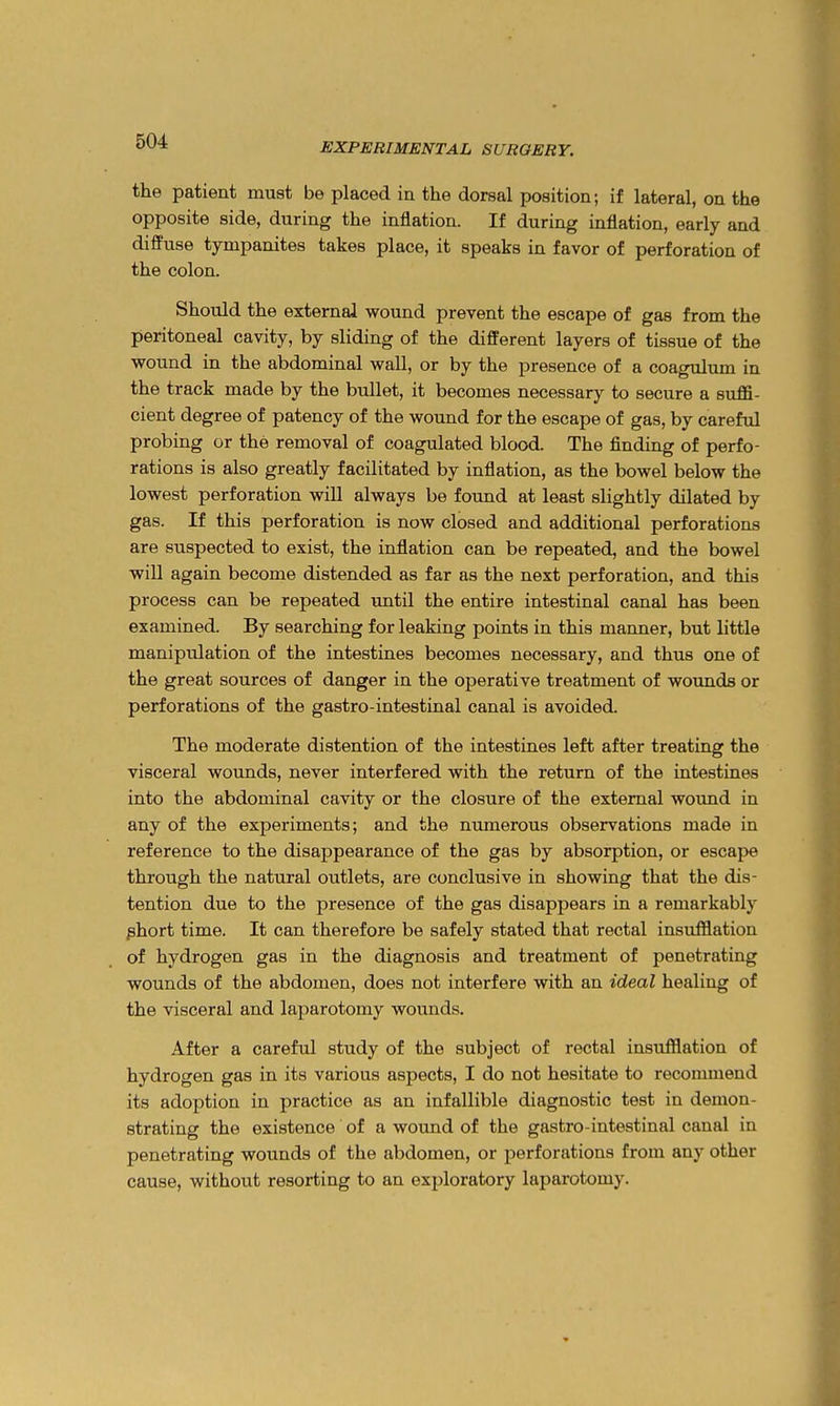 EXPERIMENTAL SURGERY. the patient must be placed in the dorsal position; if lateral, on the opposite side, during the inflation. If during inflation, early and diffuse tympanites takes place, it speaks in favor of perforation of the colon. Should the external wound prevent the escape of gas from the peritoneal cavity, by sliding of the different layers of tissue of the wound in the abdominal wall, or by the presence of a coagulum in the track made by the bullet, it becomes necessary to secure a suffi- cient degree of patency of the wound for the escape of gas, by careful probing or the removal of coagulated blood. The finding of perfo- rations is also greatly facilitated by inflation, as the bowel below the lowest perforation will always be found at least slightly dilated by gas. If this perforation is now closed and additional perforations are suspected to exist, the inflation can be repeated, and the bowel will again become distended as far as the next perforation, and this process can be repeated until the entire intestinal canal has been examined. By searching for leaking points in this manner, but little manipulation of the intestines becomes necessary, and thus one of the great sources of danger in the operative treatment of wounds or perforations of the gastro-intestinal canal is avoided. The moderate distention of the intestines left after treating the visceral wounds, never interfered with the return of the intestines into the abdominal cavity or the closure of the external wound in any of the experiments; and the numerous observations made in reference to the disappearance of the gas by absorption, or escape through the natural outlets, are conclusive in showing that the dis- tention due to the presence of the gas disappears in a remarkably phort time. It can therefore be safely stated that rectal insufflation of hydrogen gas in the diagnosis and treatment of penetrating wounds of the abdomen, does not interfere with an ideal healing of the visceral and laparotomy wounds. After a careful study of the subject of rectal insufflation of hydrogen gas in its various aspects, I do not hesitate to recommend its adoption in practice as an infallible diagnostic test in demon- strating the existence of a wound of the gastro-intestinal canal in penetrating wounds of the abdomen, or perforations from any other cause, without resorting to an exploratory laparotomy.