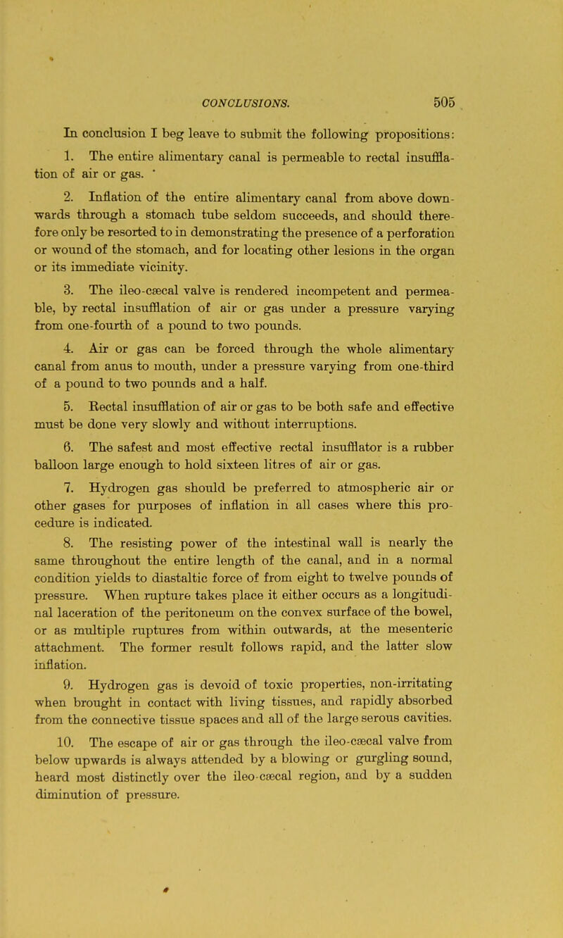 In conclusion I beg leave to submit the following propositions: 1. The entire alimentary canal is permeable to rectal insuffla- tion of air or gas. ' 2. Inflation of the entire alimentary canal from above down- wards through a stomach tube seldom succeeds, and should there- fore only be resorted to in demonstrating the presence of a perforation or wound of the stomach, and for locating other lesions in the organ or its immediate vicinity. 3. The ileo-csecal valve is rendered incompetent and permea- ble, by rectal insufflation of air or gas under a pressure varying from one-fourth of a pound to two pounds. 4. Air or gas can be forced through the whole alimentary canal from anus to mouth, under a pressure varying from one-third of a pound to two pounds and a half. 5. Rectal insufflation of air or gas to be both safe and efPective must be done very slowly and without interruptions. 6. The safest and most effective rectal insufflator is a rubber balloon large enough to hold sixteen litres of air or gas. 7. Hydrogen gas should be preferred to atmospheric air or other gases for purposes of inflation in all cases where this pro- cedure is indicated. 8. The resisting power of the intestinal wall is nearly the same throughout the entire length of the canal, and in a normal condition yields to diastaltic force of from eight to twelve pounds of pressure. When rupture takes place it either occurs as a longitudi- nal laceration of the peritonemn on the convex surface of the bowel, or as mtdtiple ruptures from within outwards, at the mesenteric attachment. The former result follows rapid, and the latter slow inflation. 9. Hydrogen gas is devoid of toxic properties, non-irritating when brought in contact with living tissues, and rapidly absorbed from the connective tissue spaces and all of the large serous cavities. 10. The escape of air or gas through the ileo-csecal valve from below upwards is always attended by a blowing or gurgling sound, heard most distinctly over the ileo-CEecal region, and by a sudden diminution of pressure.