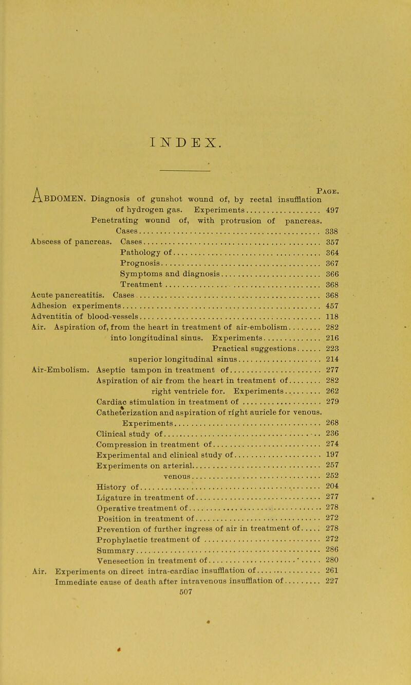 INDEX. APage. BDOMEN. Diagnosis of gunshot wound of, by rectal insufflation of hydrogen gas. Experiments 497 Penetrating wound of, with protrusion of pancreas. Cases 338 Abscess of pancreas. Cases 357 Pathology of 364 Prognosis 367 Symptoms and diagnosis 366 Treatment 368 Acute pancreatitis. Cases 368 Adhesion experiments 457 Adventitia of blood-vessels 118 Air. Aspiration of, from the heart in treatment of air-embolism 282 into longitudinal sinus. Experiments 216 Practical suggestions 223 superior longitudinal sinus 214 Air-Embolism. Aseptic tampon in treatment of 277 Aspiration of air from the heart in treatment of 282 right ventricle for. Experiments 262 Cardiac stimulation in treatment of 279 Catheterization and aspiration of right auricle for venous. Experiments 268 Clinical study of •.. 236 Compression in treatment of 274 Experimental and clinical study of 197 Experiments on arterial 257 venous 252 History of 204 Ligature in treatment of 277 Operative treatment of 278 Position in treatment of 272 Prevention of further ingress of air in treatment of 278 Prophylactic treatment of 272 Summary 286 Venesection in treatment of  280 Air. Experiments on direct intra-cardiac insufflation of 261 Immediate cause of death after intravenous insufflation of 227