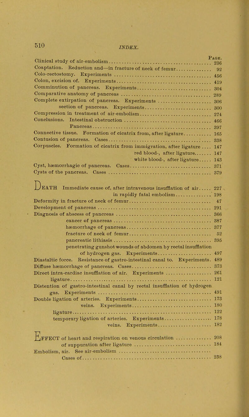 Clinical study of air-embolism , ^^2*^ Coaptation. Reduction and—in fracture of neck of femur 92 Colo-rectostomy. Experiments 45g Colon, excision of. Experiments 419 Comminution of pancreas. Experiments 304 Comparative anatomy of pancreas 289 Complete extirpation of pancreas. Experiments 306 section of pancreas. Experiments 300 Compression in treatment of air-embolism 274 Conclusions. Intestinal obstruction 466 Pancreas 397 Connective tissue. Formation of cicatrix from, after ligature 165 Contusion of pancreas. Cases 338 Corpuscles. Formation of cicatrix from immigration, after ligature 147 red blood-, after ligature 147 white blood-, after ligature 143 Cyst, hsBmorrhagic of pancreas. Cases 371 Cysts of the pancreas. Cases 379 Death immediate cause of, after intravenous insufflation of air 227 . in rapidly fatal embolism 198 Deformity in fracture of neck of femur 47 Development of pancreas 291 • Diagnosis of abscess of pancreas 366 cancer of pancreas 387 haemorrhage of pancreas 377 fracture of neck of femur 52 pancreatic lithiasis 396 penetrating gunshot wounds of abdomen by rectal insufflation of hydrogen gas. Experiments 497 Diastaltic force. Resistance of gastro-intestinal canal to. Experiments. 489 Diffuse hsemorrhage of pancreas. Cases 373 Direct intra-cardiac insufflation of air. Experiments 261 ligature 121 Distention of gastro-intestinal canal by rectal insufflation of hydrogen gas. Experiments 491 Double ligation of arteries. Experiments 173 veins. Experiments 180 ligature 122 temporary ligation of arteries. Experiments 178 veins. Experiments 182 Effect of heart and respiration on venous circulation 208 of suppuration after ligature 184 Embolism, air. See air-embolism Cases of 238