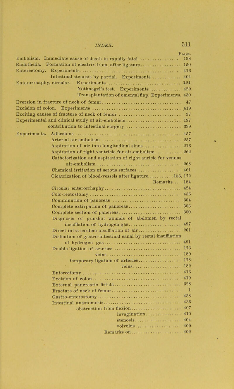 Page. Embolism. Immediate cause of death in rapidly fatal 198 Endothelia. Formation of cicatrix from, after ligature 150 Enterectomy. Experiments 416 Intestinal stenosis by partial. Experiments 404 Enterorrhaphy, circular. Experiments 424 Nothnagel's test. Experiments 429 Transplantation of omental flap. Experiments. 430 Eversion in fracture of neck of femur 47 Excision of colon. Experiments 419 Exciting causes of fracture of neck of femur 37 Experimental and clinical study of air-embolism 197 contribution to intestinal surgery 399 Experiments. Adhesions 457 Arterial air-embolism 257 Aspiration of air into longitudinal sinus 216 Aspiration of right ventricle for air-embolism 262 Catheterization and aspiration of right auricle for venous air-embolism 268 Chemical irritation of serous surfaces 461 Cicatrization of blood-vessels after ligature 153, 172 Remarks.... 184 Circular enterorrhaphy 424 Colo-rectostomy 456 Comminution of pancreas 304 Complete extirpation of pancreas 306 Complete section of pancreas 300 Diagnosis of gunshot wounds of abdomen by rectal insufflation of hydrogen gas 497 Direct intra-cardiac insufflation of air 261 Distention of gastro-intestinal canal by rectal insufflation of hydrogen gas 491 Double ligation of arteries 173 veins 180 temporary ligation of arteries 178 veins 182 Enterectomy 416 Excision of colon 419 External pancreatic fistula 328 Fracture of neck of femur 1 Gastro-enterostomy 438 Intestinal anastomosis 435 obstruction from flexion 407 invagination 410 stenosis 404 volvulus 409 Remarks on 402