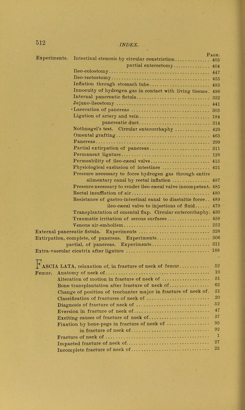 Experiments. Intestinal stenosis by circular constriction ^*405 partial enterectomy 404 Ileo-colostomy 447 Ileo-rectostomy 455 Inflation through stomach tube 483 Innocuity of hydrogen gas in contact with living tissues. 496 Internal pancreatic fistula 332 Jejuno-ileostomy 441 •Laceration of pancreas 303 Ligation of artery and vein 184 pancreatic duct 314 Nothnagel's test. Circular enterorrhaphy 429 Omental grafting 463 Pancreas 299 Partial extirpation of pancreas 311 Permanent ligature 128 Permeability of ileo-caecal valve 415 Physiological exclusion of intestines 421 Pressure necessary to force hydrogen gas through entire alimentary canal by rectal inflation 487 Pressure necessary to render ileo-csecal valve incompetent. 485 Rectal insufflation of air 480 Resistance of gastro-intestinal canal to diastaltic force.. 489 ileo-c8BoaI valve to injections of fluid 479 Transplantation of omental flap. Circular enterorrhaphy. 430 Traumatic irritation of serous surfaces 458 Venous air-embolism 252 External pancreatic fistula. Experiments 328 Extirpation, complete, of pancreas. Experiments 306 partial, of pancreas. Experiments 311 Extra-vascular cicatrix after ligature 188 Fascia lata, relaxation of, in fracture of neck of femur 52 Femur. Anatomy of neck of 10 Alteration of motion in fracture of neck of 51 Bone transplantation after fracture of neck of 62 Change of position of trochanter major in fracture of neck of. 51 Classification of fractures of neck of 20 Diagnosis of fracture of neck of 52 Eversion in fracture of neck of 47 Exciting causes of fracture of neck of 87 Fixation by bone-pegs in fracture of neck of 95 in fracture of neck of 92 Fracture of neck of ^ Impacted fracture of neck of 27 Incomplete fracture of neck of 25