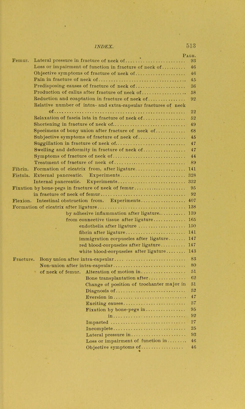 Page. Femur. Lateral pressure in fracture of neck of *. 93 Loss or impairment of function in fracture of neck of 46 Objective symptoms of fracture of neck of 46 Pain in fracture of neck of 45 Predisposing causes of fracture of neck of 36 Production of callus after fracture of neck of 58 Reduction and coaptation in fracture of neck of 92 Relative number of intra- and extra-capsular fractures of neck of 22 Relaxation of fascia lata in fracture of neck of 52 Shortening in fracture of neck of 49 Specimens of bony union after fracture of neck of 68 Subjective symptoms of fracture of neck of 45 Suggillation in fracture of neck of 47 Swelling and deformity in fracture of neck of 47 Symptoms of fracture of neck of 44 Treatment of fracture of neck of 89 Fibrin. Formation of cicatrix from, after ligature 141 Fistula. External pancreatic. Experiments 328 Internal pancreatic. Experiments 332 Fixation by bone-pegs in fracture of neck of femur 96 in fracture of neck of femur 92 Flexion. Intestinal obstruction from. Experiments 407 Formation of cicatrix after ligature 138 by adhesive inflammation after ligature ] 39 from connective tissue after ligature 166 endothelia after ligature 160 fibrin after ligature 141 immigration corpuscles after ligature 147 red blood-corpuscles after ligature 147 white blood-corpuscles after ligature 143 Fracture. Bony union after intra-capsular 83 Non-union after intra-capsular 80 of neck of femur. Alteration of motion in 51 Bone transplantation after 62 Change of position of trochanter major in 51 Diagnosis of 62 Eversion in 47 Exciting causes 37 Fixation by bone-pegs in 95 in 92 Impacted 27 Incomplete 25 Lateral pressure in 93 Loss or impairment of function in 46 Objective symptoms of 46