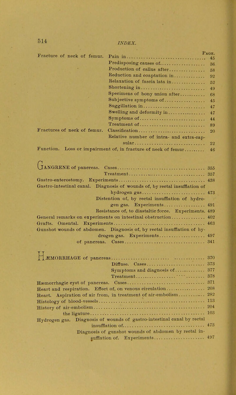 Fracture of neck of femur. Pain in ^^*45 Predisposing causes of 36 Production of callus after 53 Reduction and coaptation in 92 Relaxation of fascia lata in 52 Shortening in 49 Specimens of bony union after 68 Subjective symptoms of 45 Suggillation in 47 Swelling and deformity in 47 Symptoms of 44 Treatment of 89 Fractures of neck of femur. Classification 20 Relative number of intra- and extra-cap- snlar 22 Function. Loss or impairment of, in fracture of neck of femur 46 Gangrene of pancreas. Cases 355 Treatment 357 Gastro-enterostomy. Experiments 438 Gastro-intestinal canal. Diagnosis of wounds of, by rectal insufflation of hydrogen gas 473 Distention of, by rectal insufflation of hydro- gen gas. Experiments 491 Resistance of, to diastaltic force. Experiments. 489 General remarks on experiments on intestinal obstruction 402 Grafts. Omental. Experiments 463 Gunshot wounds of abdomen. Diagnosis of, by rectal insufflation of hy- drogen gas. Experiments 497 of pancreas. Cases 341 HEMORRHAGE of pancreas 370 Diffuse. Cases 373 Symptoms and diagnosis of 377 Treatment 378 Hsemorrhagic cyst of pancreas. Cases 371 Heart and respiration. Effect of, on venous circulation 208 Heart. Aspiration of air from, in treatment of air-embolism 282 Histology of blood-vessels 113 History of air-embolism 204 the ligature 103 Hydrogen gas. Diagnosis of wounds of gastro-intestinal canal by rectal insufflation of 473 Diagnosis of gunshot wounds of abdomen by rectal in- gufflation of. Experiments 497