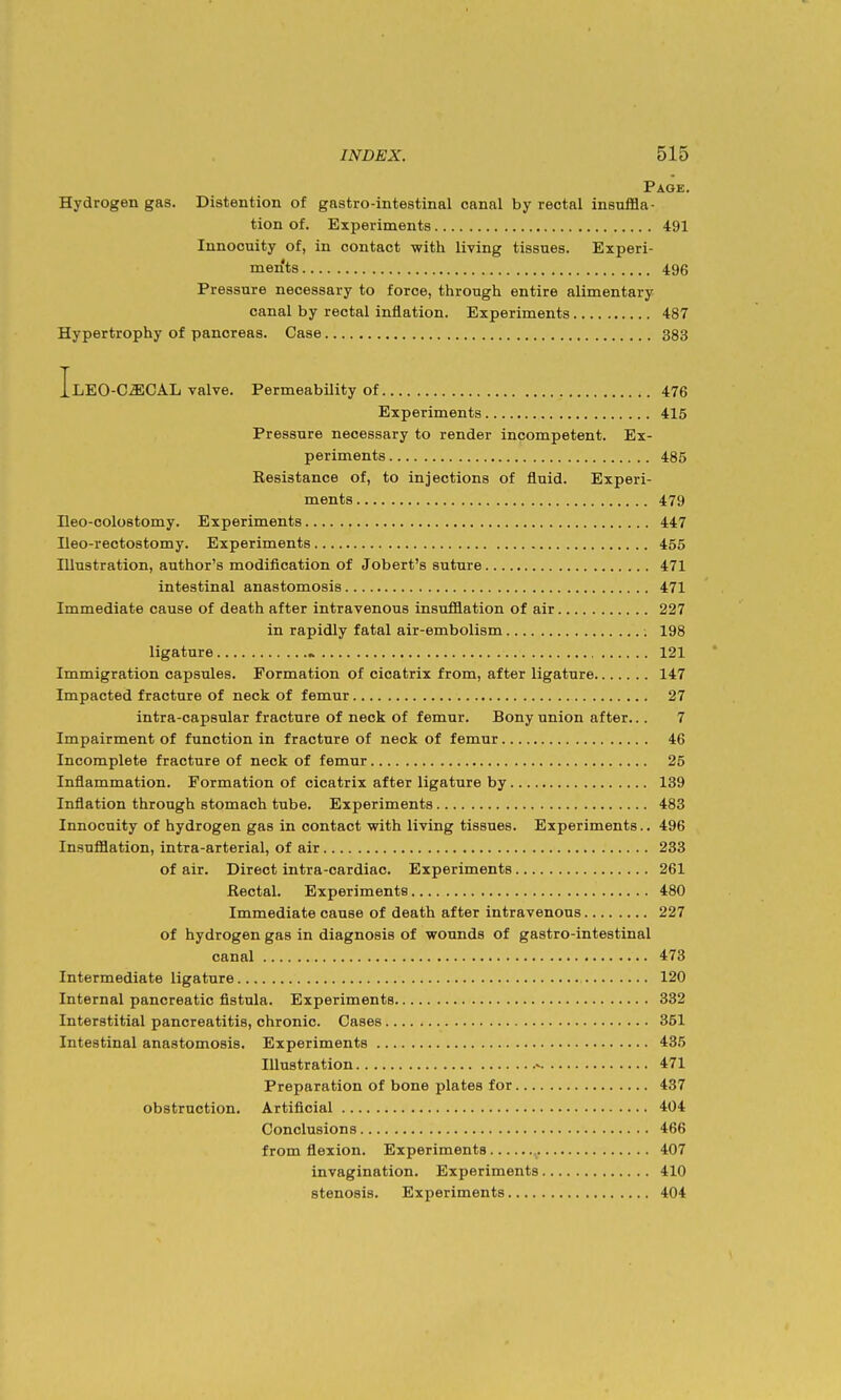 Page. Hydrogen gas. Distention of gastro-intestinal canal by rectal insuffla- tion of. Experiments 491 Innocuity of, in contact with living tissues. Experi- ments 496 Pressure necessary to force, through entire alimentary canal by rectal inflation. Experiments 487 Hypertrophy of pancreas. Case 383 IlEO-CZECAL valve. Permeability of 476 Experiments 415 Pressure necessary to render incompetent. Ex- periments 485 Resistance of, to injections of fluid. Experi- ments 479 neo-colostomy. Experiments 447 Ileo-rectostomy. Experiments 455 Illustration, author's modification of Jobert's suture 471 intestinal anastomosis 471 Immediate cause of death after intravenous insufflation of air 227 in rapidly fatal air-embolism 198 ligature « 121 Immigration capsules. Formation of cicatrix from, after ligature 147 Impacted fracture of neck of femur 27 intra-capsular fracture of neck of femur. Bony union after... 7 Impairment of function in fracture of neck of femur 46 Incomplete fracture of neck of femur 25 Inflammation. Formation of cicatrix after ligature by 139 Inflation through stomach tube. Experiments 483 Innocuity of hydrogen gas in contact with living tissues. Experiments.. 496 Insufflation, intra-arterial, of air 233 of air. Direct intra-cardiac. Experiments 261 Rectal. Experiments 480 Immediate cause of death after intravenous 227 of hydrogen gas in diagnosis of wounds of gastro-intestinal canal 473 Intermediate ligature 120 Internal pancreatic fistula. Experiments 332 Interstitial pancreatitis, chronic. Cases 351 Intestinal anastomosis. Experiments 435 Illustration 471 Preparation of bone plates for 437 obstruction. Artificial 404 Conclusions 466 from flexion. Experiments 407 invagination. Experiments 410 stenosis. Experiments 404