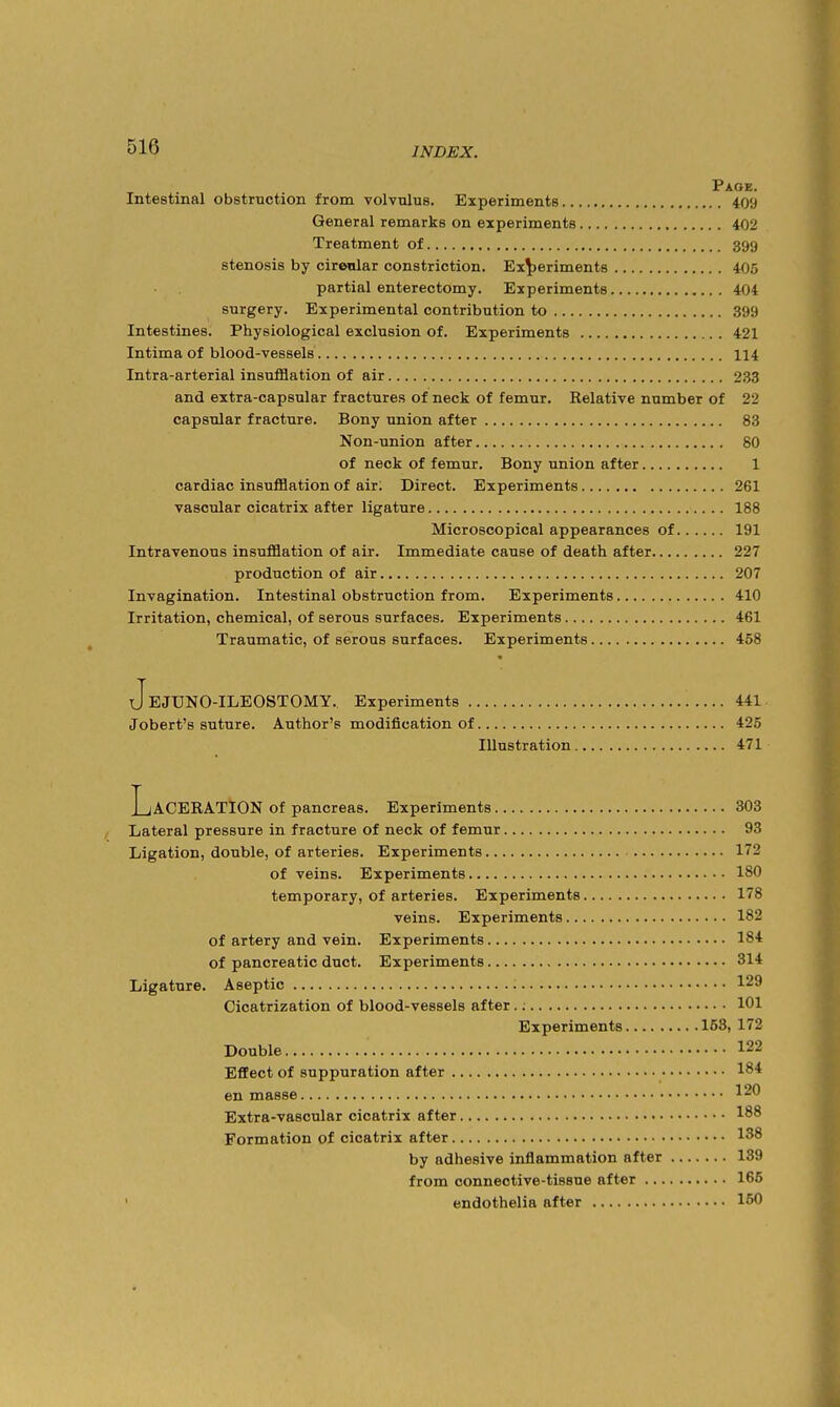 Page. Intestinal obstruction from volvulus. Experiments 40'J General remarks on experiments 402 Treatment of 399 stenosis by cirenlar constriction. Experiments 405 partial enterectomy. Experiments 404 surgery. Experimental contribution to 399 Intestines. Physiological exclusion of. Experiments 421 Intima of blood-vessels 114 Intra-arterial insufflation of air 233 and extra-capsular fractures of neck of femur. Kelative number of 22 capsular fracture. Bony union after 83 Non-union after 80 of neck of femur. Bony union after 1 cardiac insufflation of air; Direct. Experiments 261 vascular cicatrix after ligature 188 Microscopical appearances of 191 Intravenous insufflation of air. Immediate cause of death after 227 production of air 207 Invagination. Intestinal obstruction from. Experiments 410 Irritation, chemical, of serous surfaces. Experiments 461 Traumatic, of serous surfaces. Experiments 458 JeJUNO-ILEOSTOMY. Experiments 441 Jobert's suture. Author's modification of 425 Illustration 471 Laceration of pancreas. Experiments 303 Lateral pressure in fracture of neck of femur 93 Ligation, double, of arteries. Experiments 172 of veins. Experiments 180 temporary, of arteries. Experiments 178 veins. Experiments 182 of artery and vein. Experiments 184 of pancreatic duct. Experiments 314 Ligature. Aseptic 129 Cicatrization of blood-vessels after 101 Experiments 153, 172 Double 122 Effect of suppuration after 184 en masse 120 Extra-vascular cicatrix after 188 Formation of cicatrix after 138 by adhesive inflammation after 139 from connective-tissue after 166 ' endothelia after 160