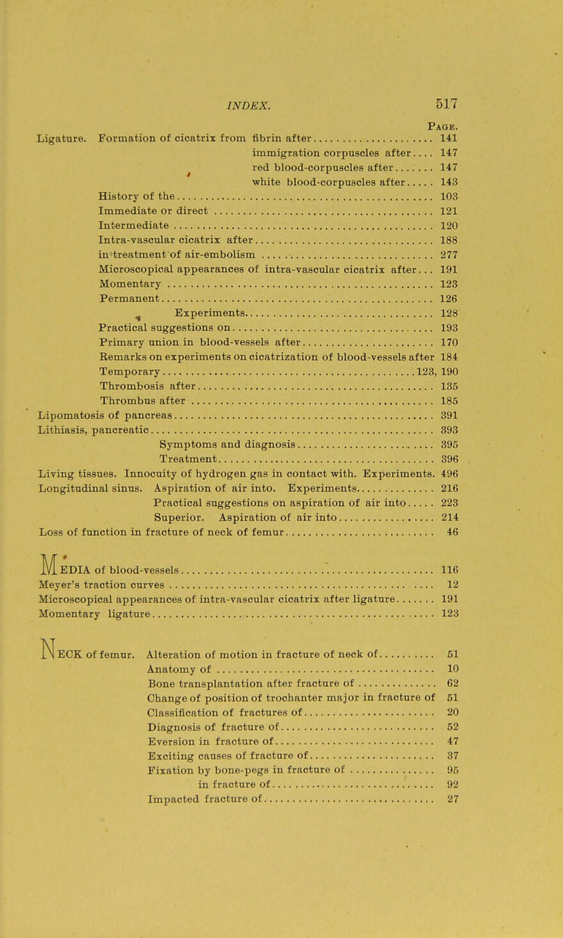Page. Ligature. Formation of cicatrix from fibrin after 141 immigration corpuscles after.... 147 ^ red blood-corpuscles after 147 white blood-corpuscles after 143 History of the 103 Immediate or direct 121 Intermediate 120 Intra-vascular cicatrix after 188 in treatment of air-embolism 277 Microscopical appearances of intra-vascular cicatrix after... 191 Momentary 123 Permanent 126 ^ Experiments 128 Practical suggestions on 193 Primary union in blood-vessels after 170 Remarks on experiments on cicatrization of blood-vessels after 184 Temporary 123, 190 Thrombosis after 136 Thrombus after 185 Lipomatosis of pancreas 391 Lithiasis, pancreatic 393 Symptoms and diagnosis 395 Treatment 396 Living tissues. Innocuity of hydrogen gas in contact with. Experiments. 496 Longitudinal sinus. Aspiration of air into. Experiments 216 Practical suggestions on aspiration of air into 223 Superior. Aspiration of air into 214 Loss of function in fracture of neck of femur 46 Media of blood-vessels 116 Meyer's traction curves 12 Microscopical appearances of intra-vascular cicatrix after ligature 191 Momentary ligature 123 Neck of femur. Alteration of motion in fracture of neck of 51 Anatomy of 10 Bone transplantation after fracture of 62 Change of position of trochanter major in fracture of 51 Classification of fractures of 20 Diagnosis of fracture of 62 Eversion in fracture of 47 Exciting causes of fracture of 37 Fixation by bone-pegs in fracture of 95 in fracture of 92 Impacted fracture of 27