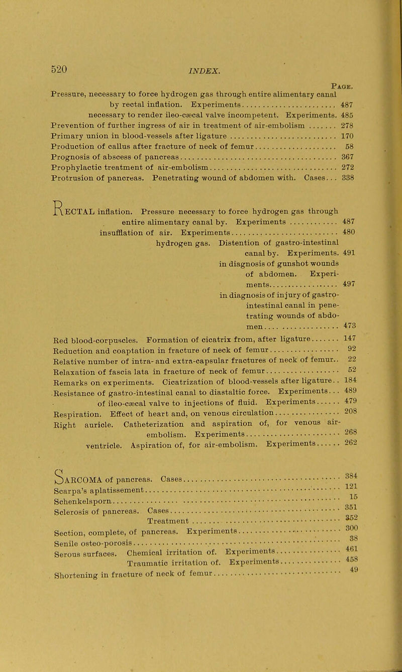 Page. Pressure, necessary to force hydrogen gas through entire alimentary canal by rectal intiation. Experiments 487 necessary to render ileo-csecal valve incompetent. Experiments. 485 Prevention of further ingress of air in treatment of air-embolism 278 Primary union in blood-vessels after ligature 170 Production of callus after fracture of neck of femur 58 Prognosis of abscess of pancreas 367 Prophylactic treatment of air-embolism 272 Protrusion of pancreas. Penetrating wound of abdomen with. Cases... 338 Rectal inflation. Pressure necessary to force hydrogen gas through entire alimentary canal by. Experiments 487 insufflation of air. Experiments 480 hydrogen gas. Distention of gastro-intestinal canal by. Experiments. 491 in diagnosis of gunshot wounds of abdomen. Experi- ments 497 in diagnosis of injury of gastro- intestinal canal in pene- trating wounds of abdo- men 473 Red blood-corpuscles. Formation of cicatrix from, after ligature 147 Reduction and coaptation in fracture of neck of femur 92 Relative number of intra- and extra-capsular fractures of neck of femur.. 22 Relaxation of fascia lata in fracture of neck of femur 52 Remarks on experiments. Cicatrization of blood-vessels after ligature.. 184 Resistance of gastro-intestinal canal to diastaltic force. Experiments... 489 of ileo-CEecal valve to injections of fluid. Experiments 479 Respiration. Effect of heart and, on venous circulation 208 Right auricle. Catheterization and aspiration of, for venous air- embolism. Experiments 268 ventricle. Aspiration of, for air-embolism. Experiments 262 Sarcoma of pancreas. Cases Scarpa's aplatissement Schenkelsporn Sclerosis of pancreas. Cases Treatment Section, complete, of pancreas. Experiments Senile osteo-porosis Serous surfaces. Chemical irritation of. Experiments. Traumatic irritation of. Experiments . Shortening in fracture of neck of femur 384 121 15 351 352 300 38 461 458 49