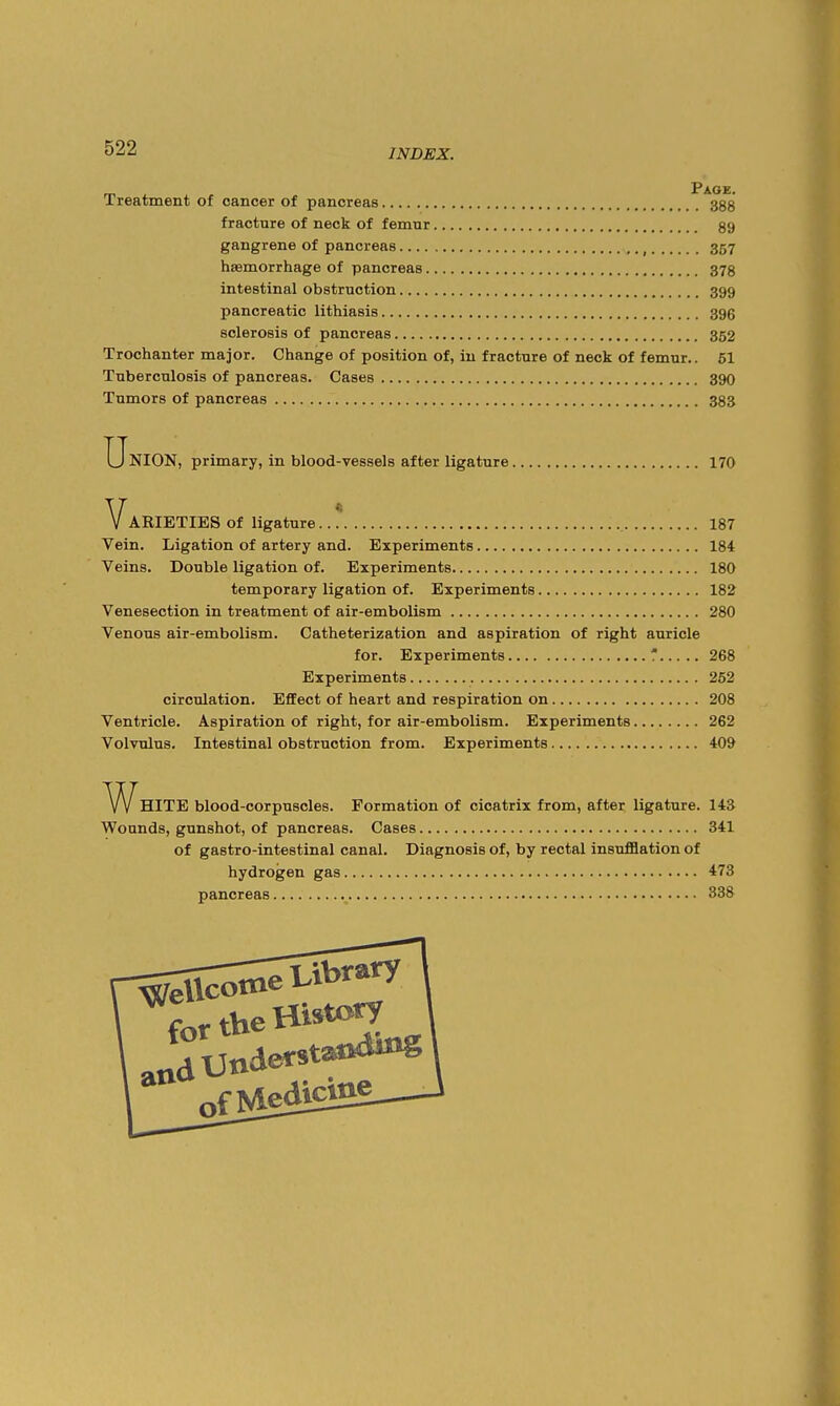 Treatment of cancer of pancreas 3gg fracture of neck of femur 89 gangrene of pancreas , 357 haemorrhage of pancreas 378 intestinal obstruction 399 pancreatic lithiasis 396 sclerosis of pancreas 352 Trochanter major. Change of position of, in fracture of neck of femur.. 51 Tuberculosis of pancreas. Cases 39O Tumors of pancreas 383 Union, primary, in blood-vessels after ligature 170 Varieties of ligature.. * i87 Vein. Ligation of artery and. Experiments 184 Veins. Double ligation of. Experiments 180 temporary ligation of. Experiments 182 Venesection in treatment of air-embolism 280 Venous air-embolism. Catheterization and aspiration of right auricle for. Experiments ' 268 Experiments 252 circulation. Effect of heart and respiration on 208 Ventricle. Aspiration of right, for air-embolism. Experiments 262 Volvulus. Intestinal obstruction from. Experiments 409 A/VhITE blood-corpuscles. Formation of cicatrix from, after ligature. 14S Wounds, gunshot, of pancreas. Cases 341 of gastro-intestinal canal. Diagnosis of, by rectal insufflation of hydrogen gas 473 pancreas 338