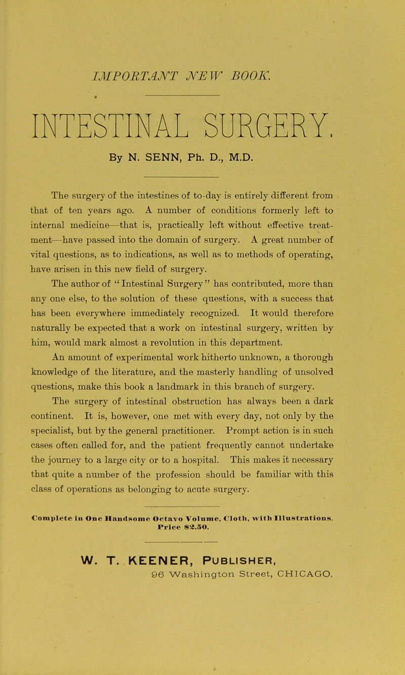 importajyt jYew book. INTESTINAL SURGERY, By N. SENN, Ph. D., M.D. The surgery of the intestines of to-day is entirely different from that of ten years ago. A number of conditions formerly left to internal medicine—that is, practically left without effective treat- ment—have passed into the domain of surgery. A great number of vital questions, as to indications, as well as to methods of operating, have arisen in this new field of surgery. The author of Intestinal Surgery has contributed, more than any one else, to the solution of these questions, with a success that has been everywhere immediately recognized. It would therefore naturally be expected that a work on intestinal surgery, written by him, would mark almost a revolution in this department. An amount of experimental work hitherto unknown, a thorough knowledge of the literature, and the masterly handling of unsolved questions, make this book a landmark in this branch of surgery. The surgery of intestinal obstruction has always been a dark continent. It is, however, one met with every day, not only by the specialist, but by the general practitioner. Prompt action is in such cases often called for, and the patient frequently cannot undertake the journey to a large city or to a hospital. This makes it necessary that quite a number of the profession should be familiar with this class of operations as belonging to acute surgery. Complete in One HantlKonie Octavo Volnnie, Clotli, with Illustrations. Price «2.50. W. T. KEENER, Publisher, 96 Washington Street, CHICAGO.