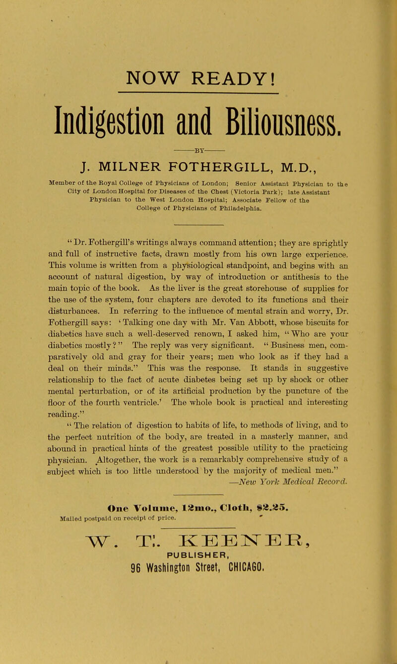 Indigestion and Biiiousness. BY J. MILNER FOTHERGILL, M.D., Member of the Royal College of Physicians of London; Senior Assistant Physician to th e City of London Hospital for Diseases of the Chest (Victoria Park); late Assistant Physician to the West London Hospital; Associate Fellow of the College of Physicians of Philadelphia.  Dr. Fothergill's writings always command attention; they are sprightly and fuU of instructive facts, drawn mostly from his own large experience. This volume is written from a physiological standpoint, and begins with an account of natural digestion, by way of introduction or antithesis to the main topic of the book. As the liver is the great storehouse of suppHes for the use of the system, four chapters are devoted to its functions and their disturbances. In referring to the influence of mental strain and worry. Dr. FothergiU says: ' Talking one day with Mr. Van Abbott, whose biscuits for diabetics have such a well-deserved renown, I asked him,  Who are your diabetics mostly? The reply was very significant.  Business men, com- paratively old and gray for their years; men who look as if they had a deal on their minds. This was the response. It stands in suggestive relationship to the fact of acute diabetes being set up by shock or other mental perturbation, or of its artificial production by the puncture of the floor of the fourth ventricle.' The whole book is practical and interesting reading.  The relation of digestion to habits of Ufe, to methods of Uving, and to the perfect nutrition of the body, are treated in a masterly manner, and aboimd in practical hints of the greatest possible utility to the practicing physician. Altogether, the work is a remarkably comprehensive study of a subject which is too httle understood by the majority of medical men. —New York Medical Record. One Yolaine, l2mo., Cloth, 9'^.tl5. Mailed postpaid on receipt of price. ' PUBLISHER,