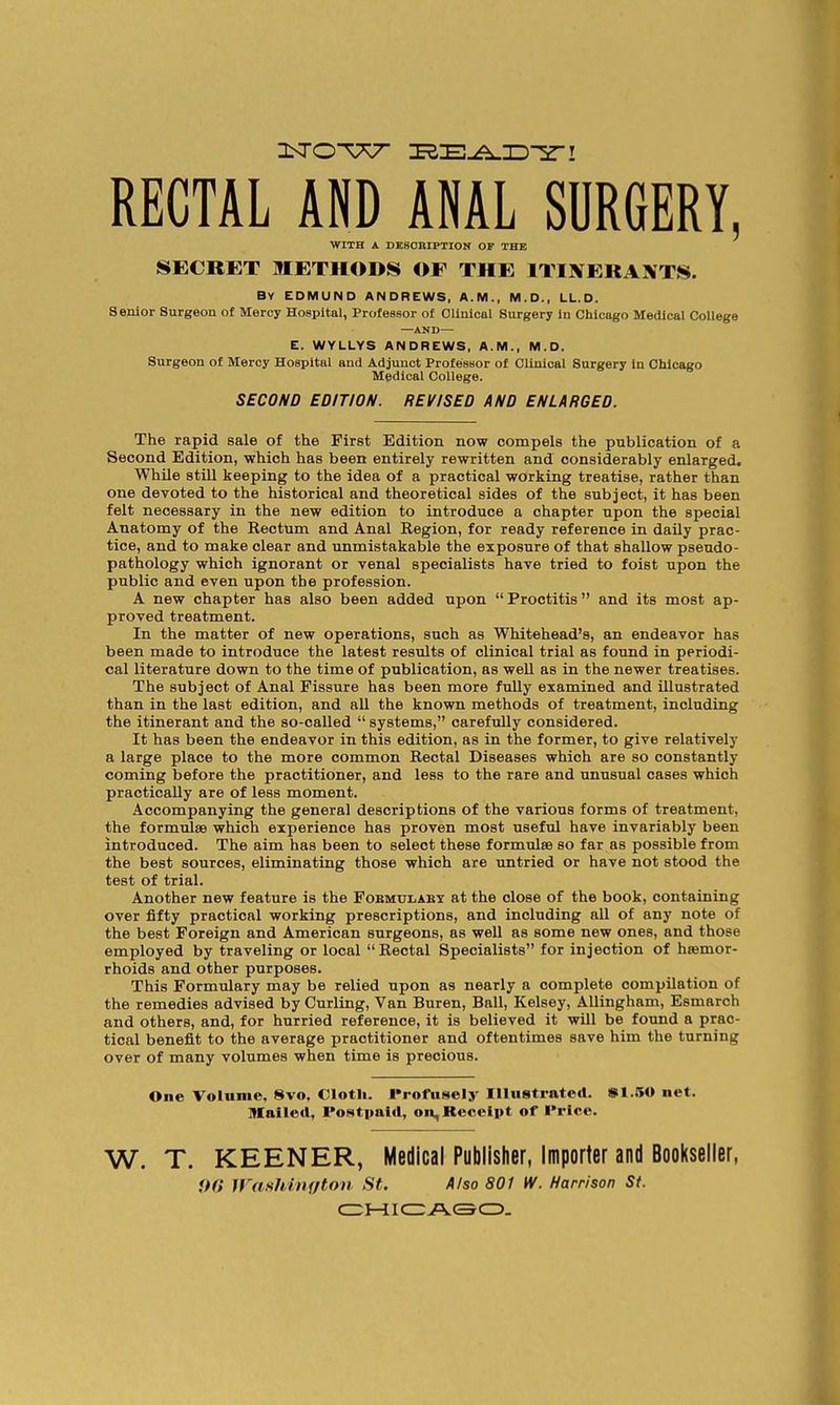 RECTAL AND ANAL SURGERY, WITH A DE80BIPTION OF THE SECRET METHODS OF THE ITINERANTS. By EDMUND ANDREWS, A.M., M.D., LL.D. Senior Surgeon of Mercy Hospital, Professor of Clinical Surgery in Chicago Medical College —AND— E. WYLLYS ANDREWS, A.M., M.O. Surgeon of Mercy Hospital and Adjunct Professor of Clinical Surgery in Chicago Medical College. SECOND EDITION. REVISED AND ENLARGED. The rapid sale of the First Edition now compels the publication of a Second Edition, which has been entirely rewritten and considerably enlarged. While still keeping to the idea of a practical working treatise, rather than one devoted to the historical and theoretical sides of the subject, it has been felt necessary in the new edition to introduce a chapter upon the special Anatomy of the Rectum and Anal Region, for ready reference in daily prac- tice, and to make clear and unmistakable the exposure of that shallow pseudo- pathology which ignorant or venal specialists have tried to foist upon the public and even upon the profession. A new chapter has also been added upon  Proctitis and its most ap- proved treatment. In the matter of new operations, such as Whitehead's, an endeavor has been made to introduce the latest results of clinical trial as found in periodi- cal literature down to the time of publication, as well as in the newer treatises. The subject of Anal Fissure has been more fully examined and illustrated than in the last edition, and all the known methods of treatment, including the itinerant and the so-called  systems, carefully considered. It has been the endeavor in this edition, as in the former, to give relatively a large place to the more common Rectal Diseases which are so constantly coming before the practitioner, and less to the rare and unusual cases which practically are of less moment. Accompanying the general descriptions of the various forms of treatment, the formulae which experience has proven most useful have invariably been introduced. The aim has been to select these formulae so far as possible from the best sources, eliminating those which are untried or have not stood the test of trial. Another new feature is the Fobmulaby at the close of the book, containing over fifty practical working prescriptions, and including all of any note of the best Foreign and American surgeons, as well as some new ones, and those employed by traveling or local Rectal Specialists for injection of haemor- rhoids and other purposes. This Formulary may be relied upon as nearly a complete compilation of the remedies advised by Curling, Van Buren, Ball, Kelsey, Allingham, Esmarch and others, and, for hurried reference, it is believed it will be found a prac- tical benefit to the average practitioner and oftentimes save him the turning over of many volumes when time is precious. One VolMiiie, 8vo. Cloth, rrofusely Illustrated. »1.50 net. Itlailetl, PoMtimid, on. Receipt of Price. W. T. KEENER, Medical Publisher, Importer and Bool(seller, ♦>« Wushhiifton St. AJso 801 W. Harrison St. CZ:iHLIC3ACSCI5.