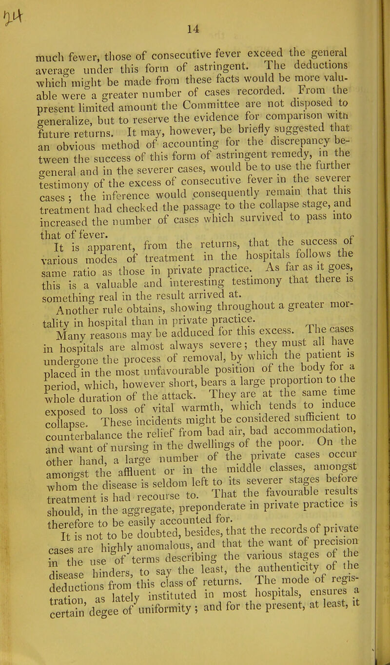 mucli fewer, those of consecutive fever exceed the general average under this form of astringent. The deductions which mis-ht be made from these facts would be more valu- able were a greater number of cases recorded. From the present limited amount the Committee are not disposed to generalize, but to reserve the evidence for comparison with future returns. It may, however, be briefly suggested that an obvious method of accounting for the discrepancy be- tween the success of this form of astringent remedy, in the o-eneral and in the severer cases, would be to use the further testimony of the excess of consecutive fever m the severer cases ; the inference would consequently remam hat this treatment had checked the passage to the collapse stage, and increased the number of cases which survived to pass into that of fever. , , r It is apparent, from the returns, that^ the success of various modes of treatment in the hospitals follows the same ratio as those in private practice. As far as it goes this is a valuable and interesting testimony that there is something real in the result arrived at. Another rule obtains, showing throughout a greater moi- tahty in hospital than in private practice. Many reasons may be adduced for this excess. The cases in hospitals are almost always severe; they must a I have undergone the process of removal, by which the patient is placed in the most unfavourable position of the body for a period, which, however short, bears a large proportion to the ^hole duration of the attack. They are at the same tune exposed to loss of vital warmth which tends to induce collapse. These incidents might be considered sufficient to counterbalance the relief from bad air, bad accommodation and want of nursing in the dwellings of the poor. On the otherhand, a large number of the private cases occur amonit the affluent or in the middle classes, ainongst whom the disease is seldom left to its severer stages before ireatment is had recourse to. That the favourable results sin the aggregate, preponderate in private practice is therefore to be easily accounted tor. j r • »„ It s not to be doubted, besides, that the records of private cases are highly anomalous, and that the want of precsjon ,T the use of terms describing the various stages of the ? hJn^^rs to sav the least, the authenticity of the ded'c ions from this Iss of returns. The mode of regis- ration as lately instituted in most hospitals, ensures a cerSdegee of uniformity ; and for the present, at least, it