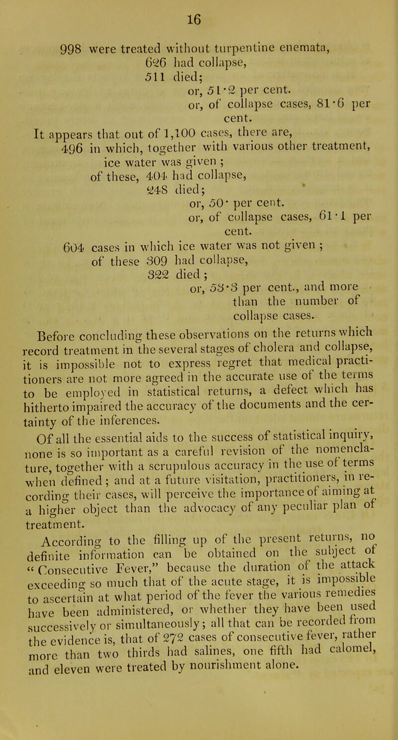 998 were treated without turpentine enemata, 6^6 liad collapse, 511 died; or, 51-2 per cent, or, of collapse cases, 81*6 per cent. It appears that out of 1,100 cases, there are, 496 in which, together with various other treatment, ice water was given ; of these, 404 had collapse, ^48 died; or, 50' per cent, or, of collapse cases, 61 • 1 per cent. 604 cases in which ice water was not given ; of these 309 had collapse, 322 died ; or, 53'3 per cent, and more than the number of collapse cases. Before concluding these observations on the returns which record treatment in Uie several stages of cholera and collapse, it is impossible not to express regret that medical practi- tioners are not more agreed in the accurate use of the terms to be employed in statistical returns, a defect which has hitherto impaired the accuracy of the documents and the cer- tainty of the inferences. Of all the essential aids to the success of statistical inquiry, none is so important as a careful revision of the nomencla- ture, together with a scrupulous accuracy in the use of terms when defined; and at a future visitation, practitioners, m re- cording their cases, will perceive the importance of aimmg at a higher object than the advocacy of any peculiar plan of treatment. According to the filling up of the present returns, no definite information can be obtained on the subject of  Consecutive Fever, because the duration of the attack exceeding so much that of the acute stage, it is impossible to ascertain at what period of the fever the various remedies have been administered, or whether they have been used successively or simultaneously; all that can be recorded from the evidence is, that of 272 cases of consecutive fever, rather more than two thirds had salines, one fifth had calomel, and eleven were treated by nourishment alone. I