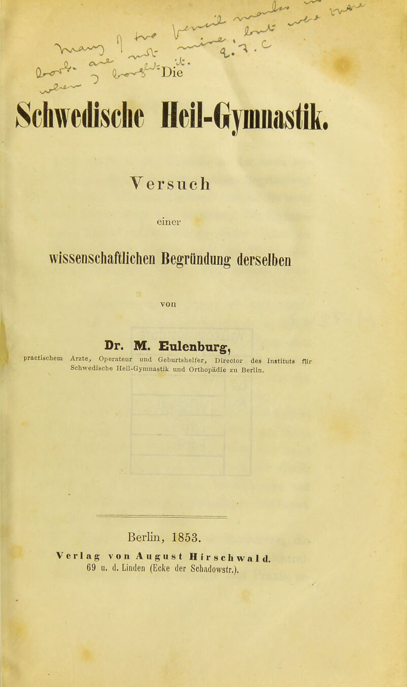 Schwedische Heil-Gymnastik Y e r s u c h einer wissenschaftlichen Begründung derselben von Dr. M. Eulenburg^, practischem Arzte^ Operateur und Geburtshellerj Director des Instituts ftir Schwedische Heil-Gymnastik und Orthopädie zu Berlin. Berlin, 1853. Verlag von August Hirschwald. 69 u. d. Linden (Ecke der Schadowstr.).