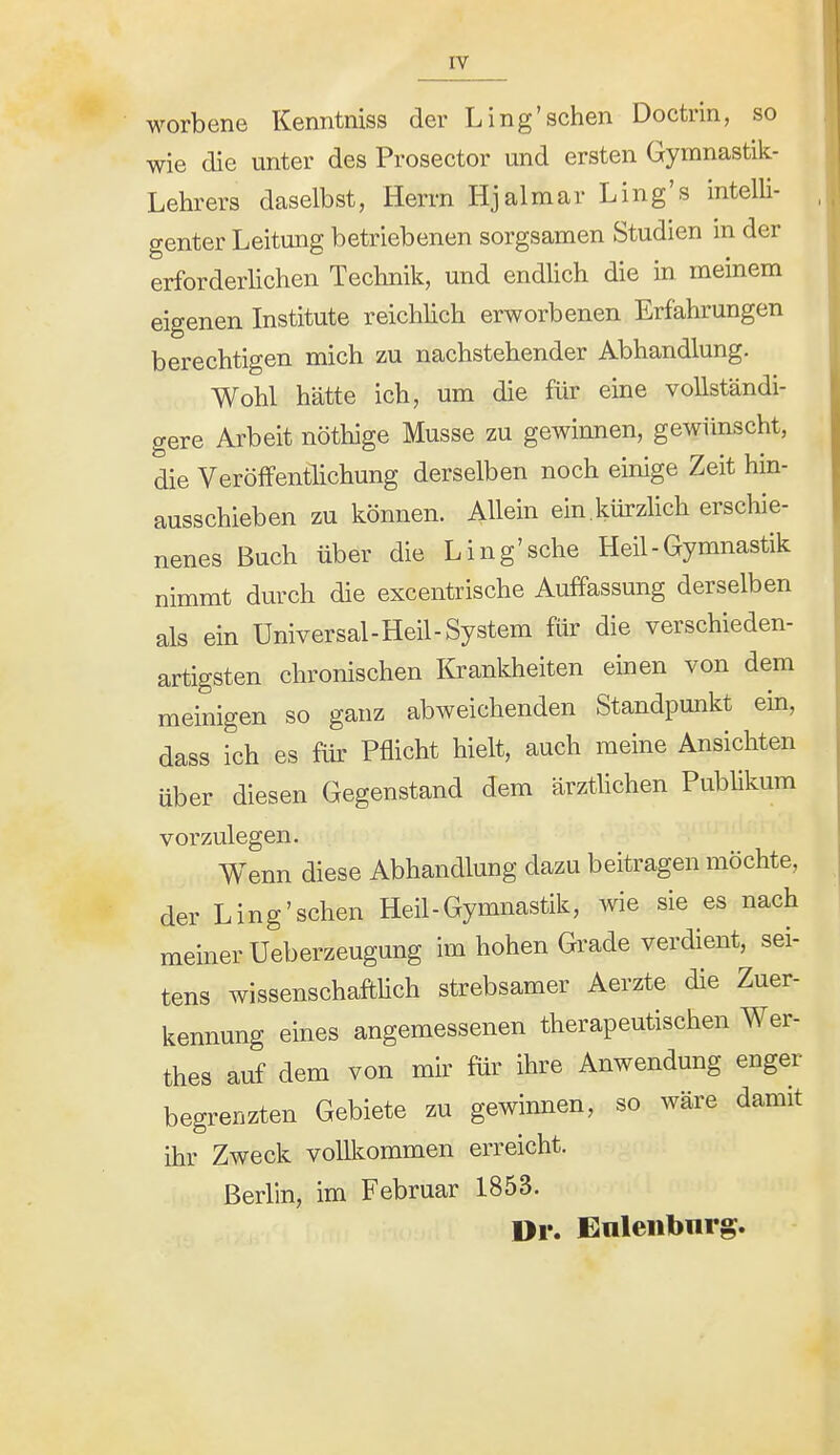 rv worbene Kenntniss der Ling'sehen Doctrin, so wie die unter des Prosector und ersten Gymnastik- Lehrers daselbst, Herrn Hjalmar Ling's intelli- genter Leitung betriebenen sorgsamen Studien in der erforderlichen Technik, und endlich die in meinem eigenen Institute reichhch erworbenen Erfahrungen berechtigen mich zu nachstehender Abhandlung. Wohl hätte ich, um die für eine vollständi- gere Arbeit nöthige Müsse zu gewinnen, gewünscht, die VeröfFenthchung derselben noch einige Zeit hin- ausschieben zu können. Allein ein.kürzlich erschie- nenes Buch über die Ling'sche Heil-Gymnastik nimmt durch die excentrische Auffassung derselben als ein Universal-Heil-System für die verschieden- artigsten chronischen lirankheiten einen von dem meinigen so ganz abweichenden Standpunkt em, dass ich es für Pflicht hielt, auch meine Ansichten über diesen Gegenstand dem ärzthchen Publikum vorzulegen. Wenn diese Abhandlung dazu beitragen möchte, der Ling'schen Heil-Gymnastik, wie sie es nach meiner Ueberzeugung im hohen Grade verdient, sei- tens wissenschafthch strebsamer Aerzte die Zuer- kennung eines angemessenen therapeutischen Wer- thes auf dem von mir für ihre Anwendung enger begrenzten Gebiete zu gewinnen, so wäre damit ihr Zweck volll^ommen erreicht. Berlin, im Februar 1853. Dr. Euleiibnrg.