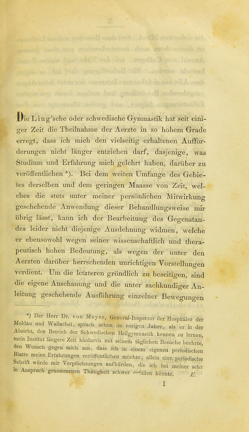 DieLing'sche oder schwedische Gymnastik hat seit eini- ger Zeit die Theilnahme der Aerzte in so hohem Grade en-egt, dass ich mich den vielseitig erhaltenen Auffor- derungen nicht länger entziehen darf, dasjenige, was Studium und Erfahrung mich gelehrt haben, darüber zu veröffentlichen *). Bei dem weiten Umfange des Gebie- tes derselben und dem geringen Maasse von Zeit, wel- ches die stets unter meiner persönlichen Mitwirkuno- geschehende Anwendung dieser Behandlungsweise mir- übrig lässt, kann ich der Bearbeitung des Gegenstan- des leider nicht diejenige Ausdehnung widmen, welche er ebensowohl wegen seiner wissenschaftlich und thera- peutisch hohen Bedeutung, als wegen der unter den Aerzten darüber herrschenden unrichtigen Vorstellungen verdient. Um die letzteren gründlich zu beseitigen, sind die eigene Anschauung und die unter sachkundiger An- leitung geschehende Ausführung einzelner Beweo-uno-en *) Der Herr Dr. von Meyer, General-Iuspector der Hospitäler der Moldau und Wallacliei, sprach schon im vorigen Jahre, als er in der Absicht, den Betrieb der Sclnvedischen Heilgymnastik kennen zu lernen mem Institut längere Zeit hindurch mit seinem täglichen Besuche beehrte' den Wunsclx gegen mich aus, dass ich in einem eigenen periodischen Blatte meme Erfahrungen veröffentlichen möchte; allein eine periodische Schnft würde mir Verpflichtungen aufbürden, die ich bei meiner sehr in Anspruch genommenen Tliätigkeit schwer prfüiien könnte. E.