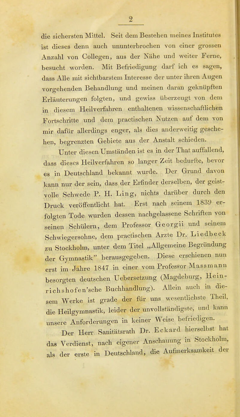 die sichersten Mittel. Seit dem Bestehen meines Institutes ist dieses denn auch ununterbrochen von einer grossen Anzahl von CoUegen, aus der Nähe und weiter Ferne, besucht worden. Mit Befriedigung darf ich es sagen, dass Alle mit sichtbarstem Interesse der unter ihren Augen vorgehenden Behandlung und meinen daran geknüpften Erläuterungen folgten, und gewiss überzeugt von dem in diesem Heilverfahren enthaltenen wissenschaftlichen Fortschritte und dem practischen Nutzen auf dem von mir dafür allerdings enger, als dies anderweitig gesche- hen, begrenzten Gebiete aus der Anstalt schieden. Unter diesen Umständen ist es in der That auffallend, dass dieses Heilverfahren so langer Zeit bedurfte, bevor es in Deutschland bekannt wurde. Der Grund davon kann nur der sein, dass der Erfinder derselben, der geist- volle Schwede P. H. Ling, nichts darüber durch den Druck veröffentlicht hat. Erst nach seinem 1839 er- folgten Tode wurden dessen nachgelassene Schriften von seinen Schülern, dem Professor Georgii und seinem Schwiegersohne, dem practischen Arzte Dr. Liedbeck zu Stockholm, unter dem Titel „Allgemeine Begi-Ündung der Gymnastik herausgegeben. Diese erschienen nun erst im Jahre 1847 in einer vom Professor Mass mann besorgten deutschen Uebersetzung (Magdeburg, Hein- richshofen'sche Buchhandlung). Allein auch in die- sem Werke ist grade der für uns wesentlichste Theil, die Heilgymnastik, leider der unvollständigste, und kann unsere Anforderungen in keiner Weise befriedigen. Der Herr Sanitätsrath Dr. Eckard hierselbst hat das Verdienst, nach eigener Anschauung in Stockholm, als der erste in Deutschland, die Aufmerksamkeit der