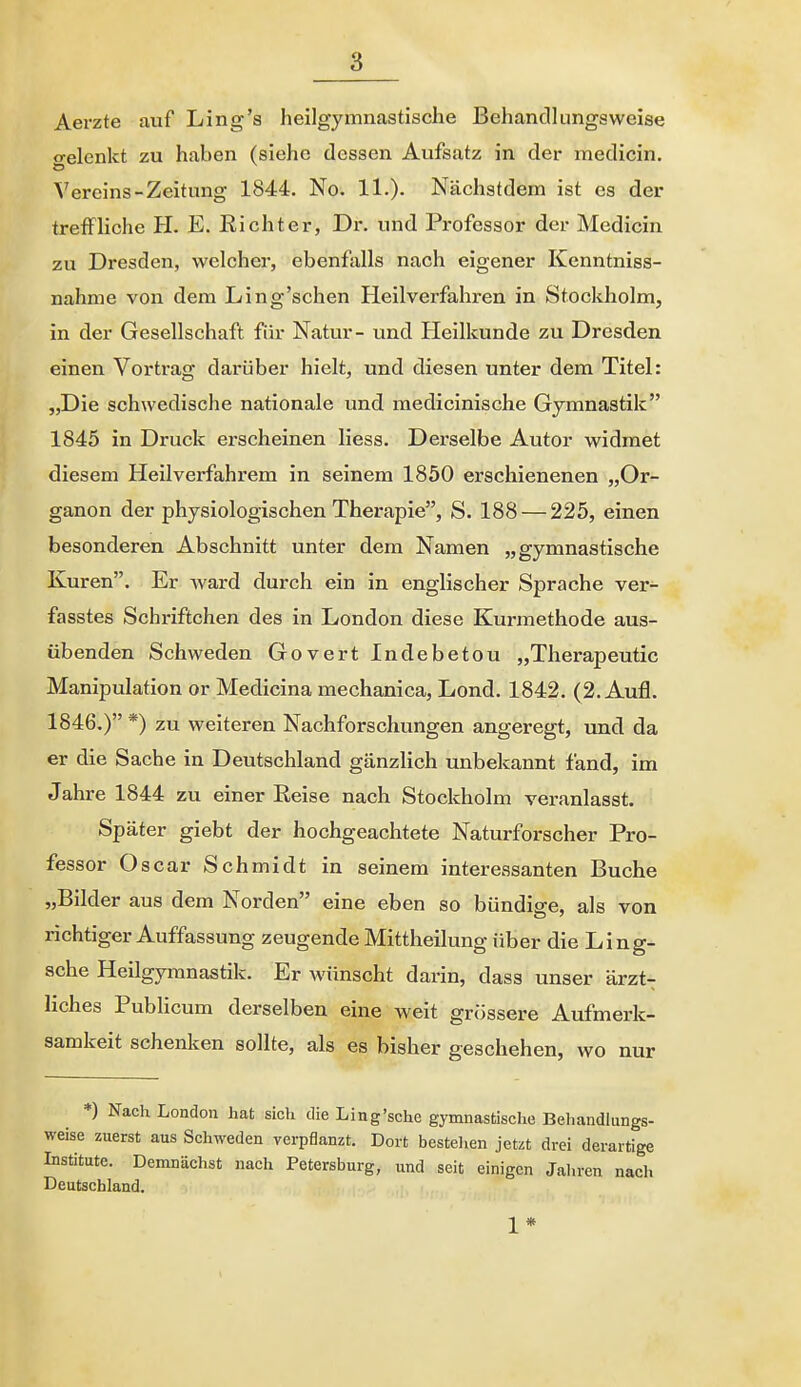 Aerzte auf Ling'a heilgymnastische Behancllungsweise gelenkt zu haben (siehe dessen Aufsatz in der medicin. Vereins-Zeitung 1844. No. 11.)- Nächstdem ist es der treffliche H. E. Richter, Dr. und Professor der Medicin zu Dresden, welcher, ebenfalls nach eigener Kenntniss- nahme von dem Ling'schen Heilverfahren in Stockholm, in der Gesellschaft für Natur- und Pleilkunde zu Dresden einen Vortrag darüber hielt, und diesen unter dem Titel: „Die schwedische nationale und medicinische Gymnastik 1845 in Druck erscheinen Hess. Derselbe Autor widmet diesem Heilverfahrem in seinem 1850 erschienenen „Or- ganen der physiologischen Therapie, S. 188 — 225, einen besonderen Abschnitt unter dem Namen „gymnastische Kuren. Er Avard durch ein in englischer Sprache ver- fasstes Schriftchen des in London diese Kurmethode aus- übenden Schweden Govert Indebetou „Therapeutic Manipulation or Medicina mechanica, Lond. 1842. (2. Aufl. 1846.) *) zu weiteren Nachforschungen angeregt, und da er die Sache in Deutschland gänzlich unbekannt fand, im Jahre 1844 zu einer Reise nach Stockholm veranlasst. Später giebt der hochgeachtete Naturforscher Pro- fessor Oscar Schmidt in seinem interessanten Buche „Bilder aus dem Norden eine eben so bündige, als von richtiger Auffassung zeugende Mittheilung über die Ling- sche Heilgymnastik. Er wünscht darin, dass unser ärzt- liches Publicum derselben eine weit grössere Aufmerk- samkeit schenken sollte, als es bisher geschehen, wo nur *) Nach London hat sich die Ling'sehe gymnastische Behandlungs- weise zuerst aus Schweden verpflanzt. Dort bestehen jetzt drei derartige Institute. Demnächst nach Petersburg, und seit einigen Jaliren nacli Deutschland. 1*