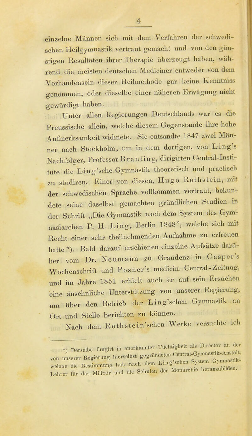 einzelne Männer sich mit dem Verfahren der schwedi- schen Heilgymnastik vertraut gemacht und von den gün- stigen Eesultaten ihrer Therapie überzeugt haben, wüii- rend die meisten deutschen Mediciner entweder von dem Vorhandensein dieser Heilmethode gar keine Kenntniss genommen, oder dieselbe einer näheren Erwägung nicht gewürdigt haben. Unter allen llegierungen Deutschlands war es die Preussische allein, welche diesem Gegenstande ihre hohe Aufmerksamkeit widmete. Sie entsandte 1847 zwei Män- ner nach Stockholm, um in dem dortigen, von Ling's Nachfolger, Professor Branting, dirigirten Centrai-Insti- tute die Ling'sche Gymnastik theoretisch und practisch zu Studiren. Einer von diesen, Hugo ßothstein, mit der schwedischen Sprache vollkommen vertraut, bekun- dete seine daselbst gemachten gründlichen Studien in der Schrift „Die Gymnastik nach dem System des Gym- nasiarchen P. H. Ling, Berlin 1848, welche sich mit Recht einer sehr theilnehmenden Aufnahme zu erfreuen hatte *). Bald darauf erschienen einzelne Aufsätze darü- ber vom Dr. Neumann zu Graudenz in Casper's Wochenschrift und Posner's medicin. Centrai-Zeitung, und im Jahre 1851 erhielt auch er auf sein Ersuchen eine ansehnUche Unterstützung von unserer Regierung, um über den Beirieb der Ling'schen Gymnastik an Ort und Stelle berichten zu können. Nach dem Rothstein'schen Werke versuchte ich *) Derselbe fangirt in anerka^mter Tüchtigkeit als Dircctor an der von uLL Regierung Merselbst ^'^^^^'^^^^ ^^^f^t^ welCe die Bestimmung hat, nach dem Ling'schen System G^mna. k Lhrer für das Militair und die Schulen der Monareine heranzubüden.