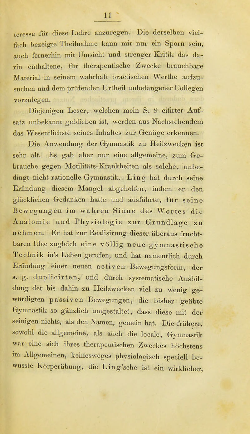 teresse fiir diese Lehre anzuregen. Die derselben viel- fach bezeigte Theilnahme kann mir nur ein Sporn sein, auch fernerhin mit Umsicht und strenger Kritik das da- rin enthaltene, für therapeutische Zwecke brauchbare Material in seinem wahrhaft practischen Wertlie aufzu- suchen und dem prüfenden Urtheil unbefangener Collegen vorzulegen. Diejenigen Leser, welchen mein S. 9 citirter Auf- satz unbekannt geblieben ist, werden aus Nachstehendem das Wesentlichste seines Inhaltes zur Genüge erkennen. Die Anwendung der Gymnastik zu Heilzwecken ist sehr alt. Es gab aber nur eine allgemeine, zum Ge- brauche gegen Motilitäts-Krankheiten als solche, unbe- dingt nicht rationelle Gymnastik. Ling hat durch seine Erfindung diesem Mangel abgeholfen, indem er den glücklichen Gedanken hatte und ausführte, für seine Bewegungen im wahren Sinne des Wortes die Anatomie und Physiologie zur Grundlage zu nehmen. Er hat zur Eealisirung dieser überaus frucht- baren Idee zugleich eine völlig neue gymnastische Technik in's Leben gerufen, und hat namentlich durch Erfindung einer neuen activen Bewegungsform, der s. g. duplicirten, und durch systematische Ausbil- dung der bis dahin zu Heilzwecken viel zu wenig o-e- würdigten passiven Bewegungen, die bisher geübte Gymnastik so gänzlich umgestaltet, dass diese mit der seinigen nichts, als den Namen, gemein hat. Die frühere, sowohl die allgemeine, als auch die locale, Gymnastik war eine sich ihres therapeutischen Zweckes höchstens im Allgemeinen, keinesweges physiologisch speciell be- wusste Körperübung, die Ling'sehe ist ein wirklicher,