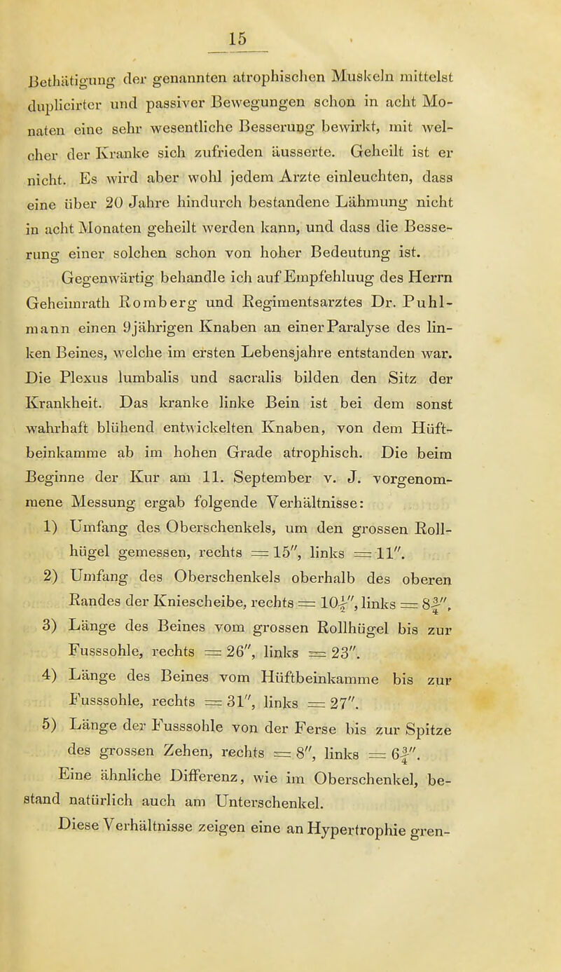 Bethätigung der genannten atrophischen Muskeln mittelst dupHcirter und passiver Bewegungen schon in acht Mo- naten eine sehr wesentHche Besseruog bewirkt, mit wel- cher der Kranke sich zufrieden äusserte. Geheilt ist er nicht. Es wird aber wohl jedem Arzte einleuchten, dasa eine über 20 Jahre hindurch bestandene Lähmung nicht in acht Monaten geheilt werden kann, und dass die Besse- runo einer solchen schon von hoher Bedeutung ist. Gegenwärtig behandle ich auf Empfehlung des Herrn Geheimrath ßomberg und Eegimentsarztes Dr. Puhl- mann einen 9jährigen Knaben an einer Paralyse des lin- ken Beines, welche im ersten Lebensjahre entstanden war. Die Plexus lumbalis und sacralis bilden den Sitz der Krankheit. Das kranke linke Bein ist bei dem sonst wahrhaft blühend entwickelten Knaben, von dem Hüft- beinkamme ab im hohen Grade atrophisch. Die beim Beginne der Kur am 11. September v. J. vorgenom- mene Messung ergab folgende Verhältnisse: 1) Umfang des Oberschenkels, um den grossen Eoll- hügel gemessen, rechts =15, links =11. 2) Umfang des Oberschenkels oberhalb des oberen Randes der Kniescheibe, rechts = 10^, links = Sf, 3) Länge des Beines vom grossen Rollhügel bis zur Fusssohle, rechts = 26, links = 23. 4) Länge des Beines vom Hüftbeinkamme bis zur Fusssohle, rechts = 31, Hnks =: 27. 5) Länge der Fusssohle von der Ferse bis zur Spitze des grossen Zehen, rechts = 8, links = 6|. Eine ähnliche Differenz, wie im Oberschenkel, be- stand natürlich auch am Unterschenkel. Diese Verhältnisse zeigen eine an Hypertrophie gren-