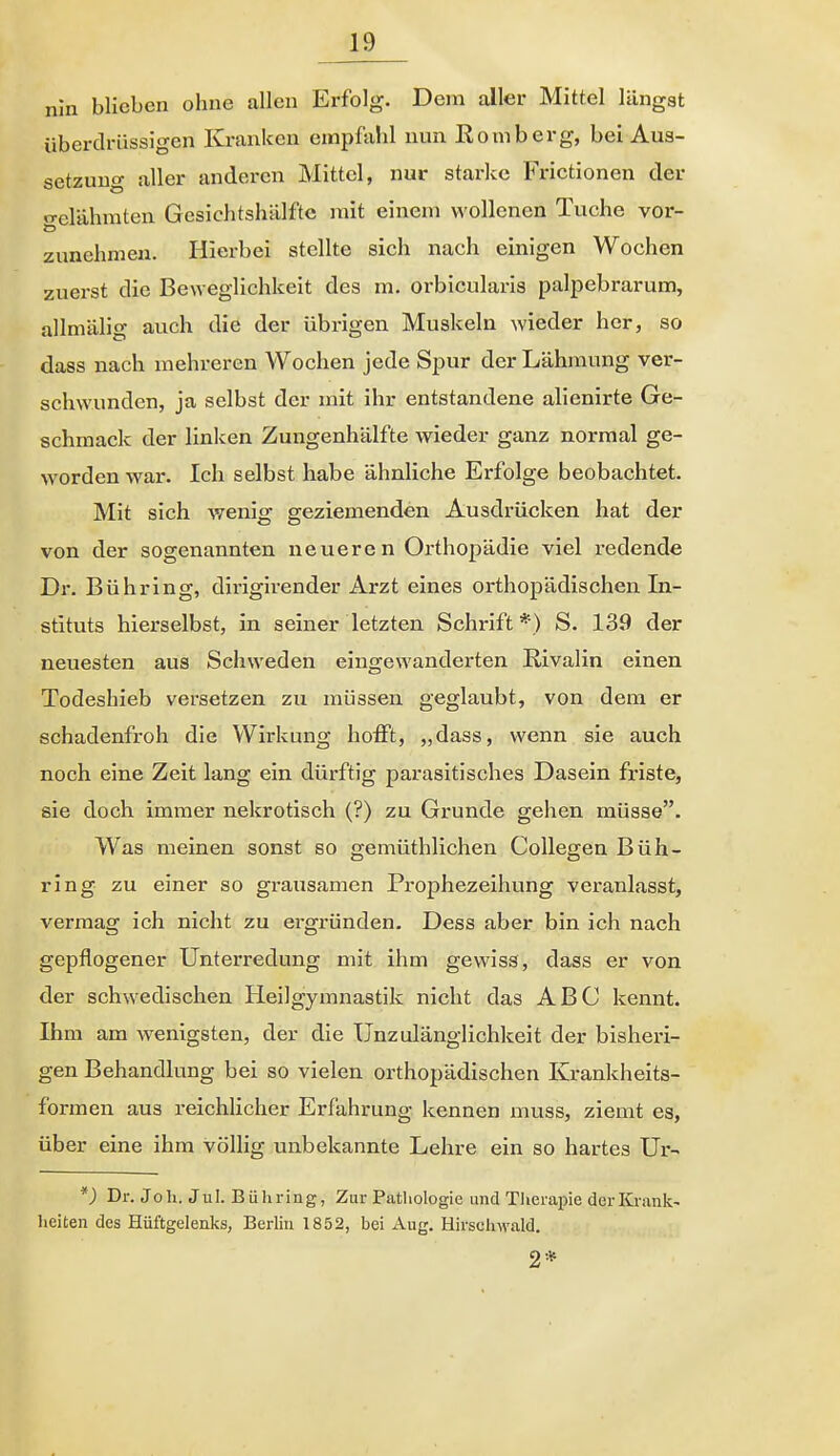 nln blieben ohne allen Erfolg. Dem aller Mittel längst überdrüssigen Kranken empfahl nun Eomberg, bei Aus- setzung aller anderen Mittel, nur starlcc Frictionen der o-elähraten Gesichtshälfte mit einem wollenen Tuche vor- zunehmen. Hierbei stellte sich nach einigen Wochen zuei-st die Beweglichkeit des m. orbicularis palpebrarum, allmälig auch die der übrigen Muskeln wieder her, so dass nach mehreren Wochen jede Spur der Lähmung ver- schwunden, ja selbst der mit ihr entstandene alienirte Ge- schmack der linken Zungenhälfte wieder ganz normal ge- worden war. Ich selbst habe ähnliche Erfolge beobachtet. Mit sich wenig geziemenden Ausdrücken hat der von der sogenannten neueren Orthopädie viel redende Dr. Bübring, dirigirender Arzt eines orthopädischen In- stituts hierselbst, in seiner letzten Schrift*) S. 139 der neuesten aus Schweden eingewanderten Rivalin einen Todeshieb versetzen zu müssen geglaubt, von dem er schadenfroh die Wirkung hofft, „dass, wenn sie auch noch eine Zeit lang ein dürftig parasitisches Dasein friste, sie doch immer nekrotisch (?) zu Grunde gehen müsse. Was meinen sonst so gemüthlichen CoUegen Büh- ring zu einer so grausamen Prophezeihung veranlasst, vermag ich nicht zu ergründen. Dess aber bin ich nach gepflogener Unterredung mit ihm gewiss, dass er von der schwedischen Heilgymnastik nicht das ABC kennt. Ihm am wenigsten, der die Unzulänglichkeit der bisheri- gen Behandlung bei so vielen orthopädischen Krankheits- formen aus reichlicher Erfahrung kennen muss, ziemt es, über eine ihm völlig unbekannte Lehre ein so hartes Ur- *) Dr. Joh. Jul. Bühring, Zur Patliologie und Tlierapie der Krank- heiten des Hüftgelenks, Berlin 1852, bei Aug. Hirselnvald. 2*