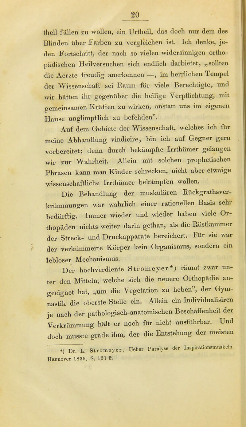 theil fällen zu wollen, ein ürtheil, das doch nur dem des Blinden über Farben zu vergleichen ist. Ich denke, je- den Fortschritt, der nach so vielen widersinnigen ortho- pädischen Heilversuchen sich endlich darbietet, „sollten die Aerzte freudig anerkennen —, im herrlichen Tempel der Wissenschaft sei Kaum für viele Berechtigte, und wir hätten ihr gegenüber die heilige Verpflichtung, mit gemeinsamen Kräften zu wirken, anstatt uns im eigenen Hause unglimpfhch zu befehden. Auf dem Gebiete der Wissenschaft, welches ich für meine Abhandlung vindicire, bin ich auf Gegner gern vorbereitet; denn durch bekämpfte Irrthümer gelangen wir zur Wahrheit. Allein mit solchen prophetischen Phrasen kann man Kinder schrecken, nicht aber etwaige wissenschaftliche Irrthümer bekämpfen wollen. Die Behandlung der muskulären Rückgrathsver- krümmungen war wahrHch einer rationellen Basis sehr bedürftig. Immer wieder und wieder haben viele Or- thopäden nichts weiter darin gethan, als die Rüstkamnier der Streck- und Druckapparate bereichert. Für sie war der verkümmerte Körper kein Organismus, sondern ein lebloser Mechanismus. Der hochverdiente Stromeyer*) räumt zwar un- ter den Mitteln, welche sich die neuere Orthopädie an- geeignet hat, „um die Vegetation zu heben, der Gym- nastik die oberste Stelle ein. Allein ein Individualisiren je nach der pathologisch-anatomischen Beschaffenheit der Verkrümmung hält er noch für nicht ausführbar. Und doch musste grade ihm, der die Entstehung der meisten ^D^L. Stromeyer, üeber Paralyse der Inspirationsmuskeln. Hannover 1835. S. 131 flF.