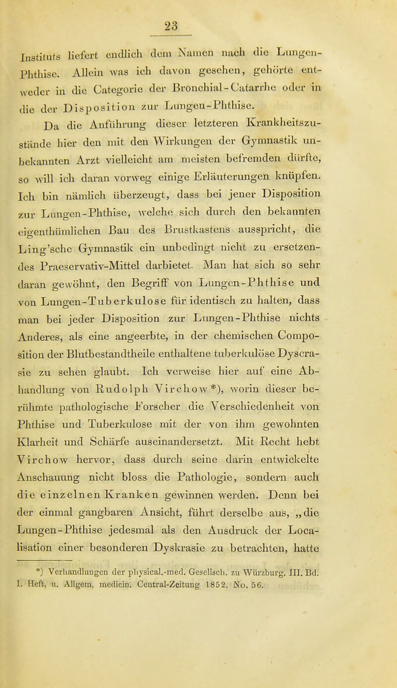 Instituts liefert endlich dein Namen nach die Lungen- Phthise. Allein was ich davon gesehen, gehörte ent- weder in die Categorie der Bronchial - Catarrhe oder in die der Disposition zur Lungen-Phthise. Da die Anführung dieser letzteren Ki-ankheitszu- stände hier den mit den Wirkungen der Gymnastik un- bekannten Arzt vielleicht am meisten befremden dürfte, so will ich daran vorweg einige Erläuterungen knüpfen. Ich bin nämlich überzeugt, dass bei jener Disposition zur Lungen-Phthise, welche sich durch den bekannten eit>-enthümlichen Bau des Brustlvastcns ausspricht, die Ling'sche Gymnastik ein unbedingt nicht zu ersetzen- des Praeservativ-Mittel darbietet. Man hat sich so sehr daran gewöhnt, den Begriff von Lungcn-Phthise und von Lungen-Tuberkulose für identisch zu halten, dass man bei jeder Disposition zur Lungen-Phthise nichts Anderes, als eine angeerbte, in der chemischen Compo- sition der Blutbestandtheile enthaltene tuberkulöse Dyscra- sie zu sehen glaubt. Ich verweise hier auf eine Ab- handlung von Rudolph Virchow*), worin dieser be- rühmte pathologische Forscher die Verschiedenheit von Phthise und Tuberkulose mit der von ihm gewohnten Klarheit und Schärfe auseinandersetzt. Mit ßecht hebt Virchow hervor, dass durch seine darin entwickelte Anschauung nicht bloss die Pathologie, sondern auch die einzelnen Kranken gewinnen werden. Denn bei der einmal gangbaren Ansicht, führt derselbe aus, „die Lungen-Phthise jedesmal als den Ausdruck der Loca- lisation einer besonderen Dyskrasie zu betrachten, hatte *) Verhandlungen der pliysical.-med. Gescllscli. zu Würzburg. III. Bd. I. Heft, u. AUgem. inedicin. Centrai-Zeitung 1852. No. 56.