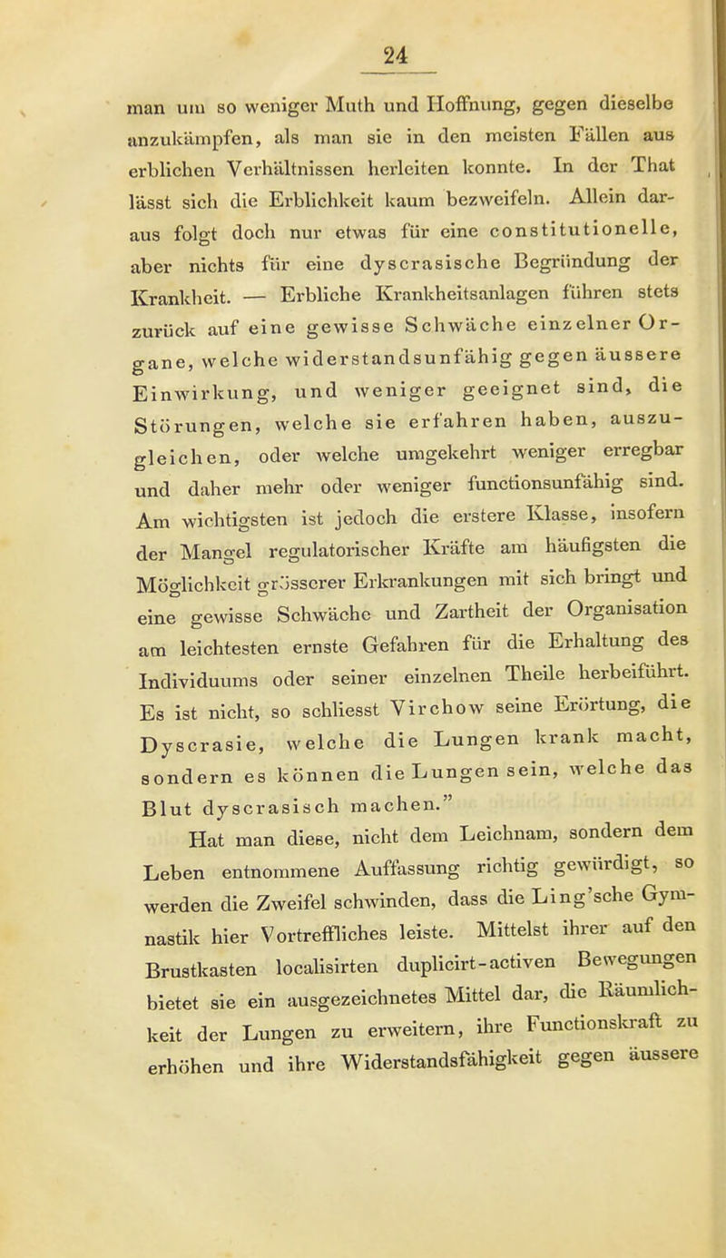 man um so weniger Muth und Hoffnung, gegen dieselbe anzukämpfen, als man sie in den meisten Fällen aus erblichen Verhältnissen herleiten konnte. In der That lässt sich die Erblichkeit kaum bezweifeln. Allein dar- aus folgt doch nur etwas für eine constitutionelle, aber nichts für eine dyscrasische Begründung der Krankheit. — Erbliche Krankheitsanlagen führen stets zurück auf eine gewisse Schwäche einzelner Or- gane, welche widerstandsunfähig gegen äussere Einwirkung, und weniger geeignet sind, die Störungen, welche sie erfahren haben, auszu- gleichen, oder Avelche umgekehrt weniger erregbar und daher mehr oder weniger functionsunfähig sind. Am wichtigsten ist jedoch die erstere Klasse, Insofern der Mangel regulatorischer Kräfte am häufigsten die Möglichkeit grosserer Erla-ankungen mit sich bringt und eine gewisse Schwäche und Zartheit der Organisation am leichtesten ernste Gefahren für die Erhaltung des Individuums oder seiner einzelnen Theile herbeiführt. Es ist nicht, so schliesst Virchow seine Erörtung, die Dyscrasie, welche die Lungen krank macht, sondern es können die Lungen sein, welche das Blut dyscrasiöch machen. Hat man diese, nicht dem Leichnam, sondern dem Leben entnommene Auffassung richtig gewürdigt, so werden die Zweifel schwinden, dass die Ling'sehe Gym- nastik hier Vortreffliches leiste. Mittelst ihrer auf den Brustkasten locaUsirten duplicirt-activen Bewegungen bietet sie ein ausgezeichnetes Mittel dar, die Räumlich- keit der Lungen zu erweitem, ihre Functionsla-afl zu erhöhen und ihre Widerstandsfähigkeit gegen äussere