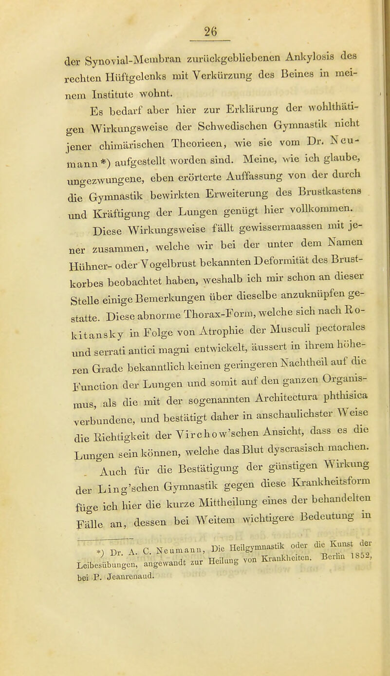 der Synovial-Mcmbran zurückgebliebenen Ankylosis des rechten Hüftgelenks mit Verkürzung des Beines in mei- nem Inatitute wohnt. Es bedarf aber hier zur Erklärung der wohlthäti- gen Wirkungsweise der Schwedischen Gymnastik nicht jener chimärischen Thcorieen, wie sie vom Dr. Neu- mann*) aufgestellt worden sind. Meine, wie ich glaube, ungezwungene, eben erörterte Auffassung von der durch die Gymnastik bewirkten Erweiterung des Brustkastens und Kräftigung der Lungen genügt hier vollkommen. Diese Wirkungsweise fällt gewissermaassen mit je- ner zusammen, welche wir bei der unter dem Namen Hühner- oder Vogelbrust bekannten Deformität des Brust- korbes beobachtet haben, weshalb ich mir schon an dieser Stelle einige Bemerkungen über dieselbe anzulcnüpfen ge- statte. Diese abnorme Thorax-Form, welche sich nach Ro- kitansky in Folge von Atrophie der Musculi pectorales und serrati antici magni entwickelt, äussert in ihrem höhe- ren Grade bekanntlich keinen geringeren Nachtheil auf die Function der Lungen und somit auf den ganzen Organis- mus, als die mit der sogenannten Architectura phthisica verbundene, und bestätigt daher in anschauUchster Weise die Richtigkeit der Virchow'schen Ansicht, dass es die Lungen sein können, welche das Blut dyscrasisch machen. Auch für die Bestätigung der günstigen Wii'kung der Ling'schen Gymnastik gegen diese Krankheitsform füo-e ich hier die kurze MittheUung eines der behandehen F-rUe an, dessen bei Weitem wichtigere Bedeutung m Z^A. C. Neumanu, Die Heilgymnastik oder die K-; ^J ,„r HpiUinE von Ki-aukheiten. Berlin 1852, Leibesübungen, angewandt zur UeiUing von ovi bei P. Jeanrcnaud.