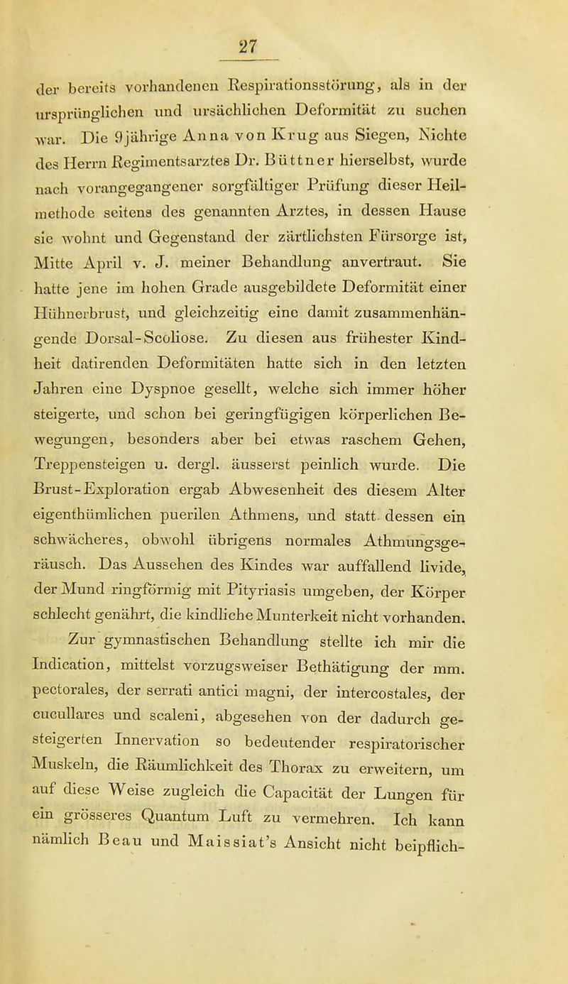 der bereits vorhandenen Eespirationsstörung, als in der ursprünglichen und ursächlichen Deformität zu suchen -war. Die 9jährige Anna von Krug aus Siegen, Nichte des Herrn ßegiinentsarztes Dr. Büttner hierselbst, wurde nach vorangegangener sorgfältiger Prüfung dieser Heil- methode seitens des genannten Arztes, in dessen Hause sie Avohnt und Gegenstand der zärtlichsten Fürsorge ist, Mitte April v. J. meiner Behandlung anvertraut. Sie hatte jene im hohen Grade ausgebildete Deformität einer Hühnerbrust, und gleichzeitig eine damit zusammenhän- gende Dorsal-Scoliose. Zu diesen aus frühester Kind- heit datlrenden Deformitäten hatte sich in den letzten Jahren eine Dyspnoe gesellt, vpelche sich immer höher steigerte, und schon bei geringfügigen körperlichen Be- wegungen, besonders aber bei etwas raschem Gehen, Treppensteigen u. dergl. äusserst peinlich wurde. Die Brust-Exploration ergab Abwesenheit des diesem Alter eigenthümlichen puerilen Athmens, und statt- dessen ein schwächeres, obwohl übrigens normales Athmungsge- räusch. Das Aussehen des Kindes war auffallend livide, der Mund ringförmig mit Pityriasis umgeben, der Körper schlecht genährt, die kindliche Munterkeit nicht vorhanden. Zur gymnastischen Behandlung stellte ich mir die Indication, mittelst vorzugsweiser Bethätigung der mm. pectorales, der serrati antici magni, der intercostales, der cucuUares und scaleni, abgesehen -s^on der dadurch ge- steigerten Innervation so bedeutender respiratorischer Muskeln, die Eäumlichkeit des Thorax zu erweitern, um auf diese Weise zugleich die Capacität der Lungen für ein grösseres Quantum Luft zu vermehren. Ich kann nämlich Beau und Maissiat's Ansicht nicht beipflich-