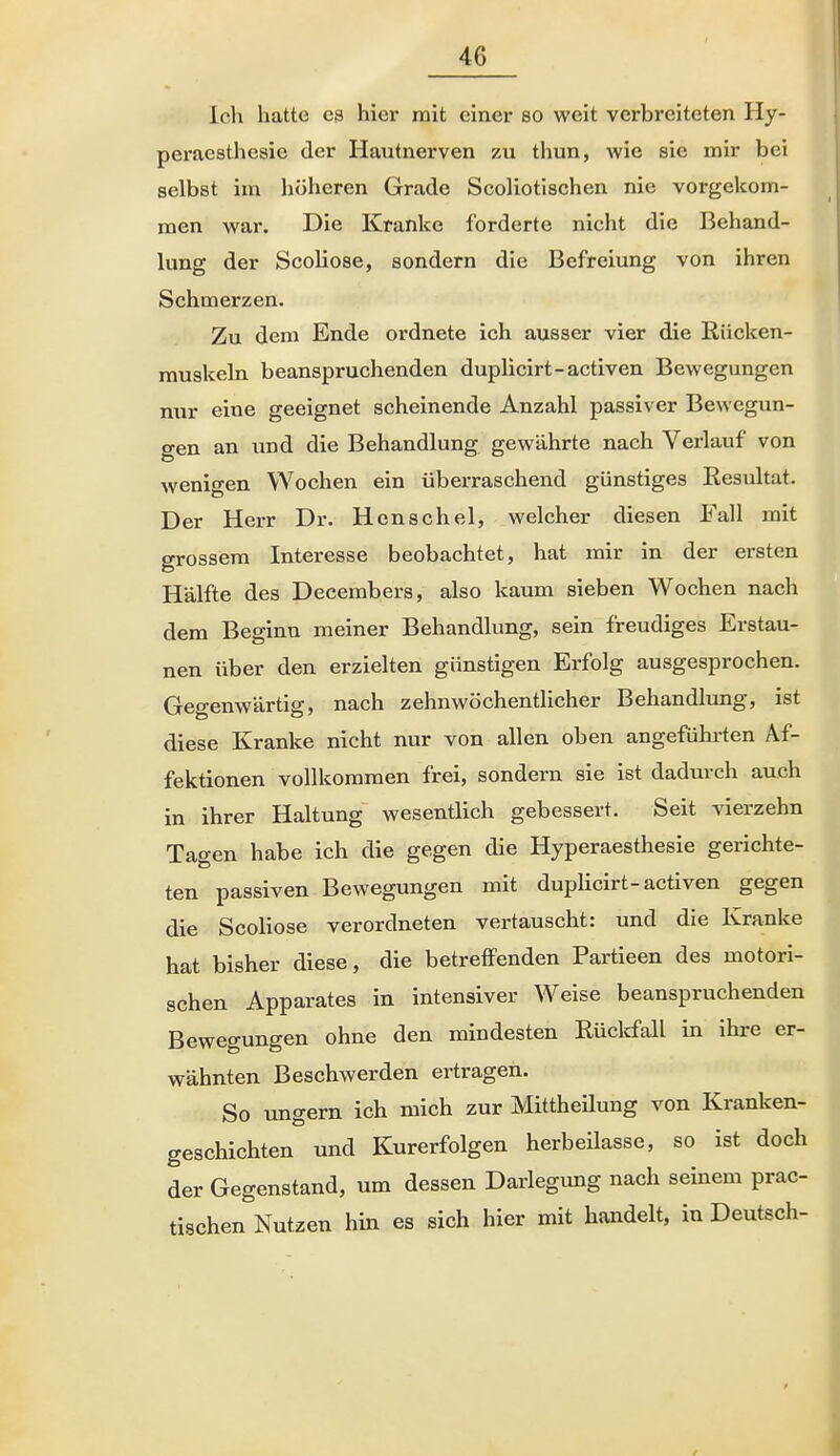 Ich hatte es hier mit einer so weit verbreiteten Hy- peraesthesie der Hautnerven zu thun, wie sie mir bei selbst im höheren Grade Scoliotischen nie vorgekom- men war. Die Kranke forderte nicht die Behand- lung der ScoUose, sondern die Befreiung von ihren | Schmerzen. Zu dem Ende ordnete ich ausser vier die Rücken- muskeln beanspruchenden duplicirt-activen Bewegungen nur eine geeignet scheinende Anzahl passiver Bewegun- gen an und die Behandlung gewährte nach Verlauf von wenigen Wochen ein überraschend günstiges Resultat. Der Herr Dr. Henschel, welcher diesen Fall mit grossem Interesse beobachtet, hat mir in der ersten H Hälfte des Decembers, also kaum sieben Wochen nach dem Beginn meiner Behandlung, sein freudiges Erstau- nen über den erzielten günstigen Erfolg ausgesprochen. Gegenwärtig, nach zehnwöchentlicher Behandlung, ist diese Kranke nicht nur von allen oben angeführten Af- fektionen vollkommen frei, sondern sie ist dadurch auch in ihrer Haltung wesentlich gebessert. Seit vierzehn Tagen habe ich die gegen die Hyperaesthesie gerichte- | ten passiven Bewegungen mit duplicirt-activen gegen die Scoliose verordneten vertauscht: und die Kranke hat bisher diese, die betreffenden Partieen des motori- | sehen Apparates in intensiver Weise beanspruchenden Bewegungen ohne den mindesten Rüclrfall in ihre er- wähnten Beschwerden ertragen. So ungern ich mich zur Mittheilung von Kranken- geschichten und Kurerfolgen herbeilasse, so ist doch der Gegenstand, um dessen Darlegung nach seinem prac- tischen Nutzen hin es sich hier mit handelt, in Deutsch- /