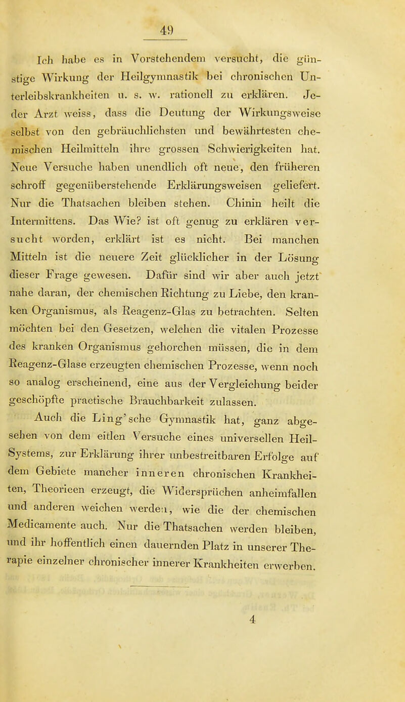 Ich habe es in Vorstehendem versucht, die gün- stige Wirkung der Heilgymnastik bei chronischen Un- terleibskrankhelten u. s. w. rationell zu ei-klären. Je- der Arzt weiss, dass die Deutung der Wirlamgsweise selbst von den gebräuchlichsten und bewährtesten che- mischen Heilmitteln ihre grossen ScliAvierigkeiten hat. Neue Versuche haben imendlich oft neue, den früheren schroff gegenüberstehende Erldärungsweisen geliefert. Nur die Thatsachen bleiben stehen. Chinin heilt die Intermittens. Das Wie? ist oft genug zu erldären ver- sucht worden, erklärt ist es nicht. Bei manchen Mitteln ist die neuere Zeit glücklicher in der Lösung dieser Frage gewesen. Dafür sind wir aber auch jetzt nahe daran, der chemischen Richtung zu Liebe, den kran- ken Organismus, als Reagenz-Glas zu betrachten. Selten möchten bei den Gesetzen, M'elchen die vitalen Prozesse des kranken Organismus gehorchen müssen, die in dem Reagenz-Glase erzeugten chemischen Prozesse, wenn noch so analog erscheinend, eine aus der Vergleichung beider geschöpfte practische Brauchbarkeit zulassen. Auch die Ling'sche Gymnastik hat, ganz abge- sehen von dem eitlen \'ersuche eines universellen Heil- Systems, zur Erklärung ihrer imbestreitbaren Erfolge auf dem Gebiete mancher inneren chronischen Krankhei- ten, Theorieen erzeugt, die Widersprüchen anheimfallen und anderen weichen werdeu, wie die der chemischen Medicamente auch. Nur die Thatsachen werden bleiben, und ihr hoffentlich einen dauernden Platz in unserer The- rapie einzelner chronischer innerer Krankheiten erwerben. 4