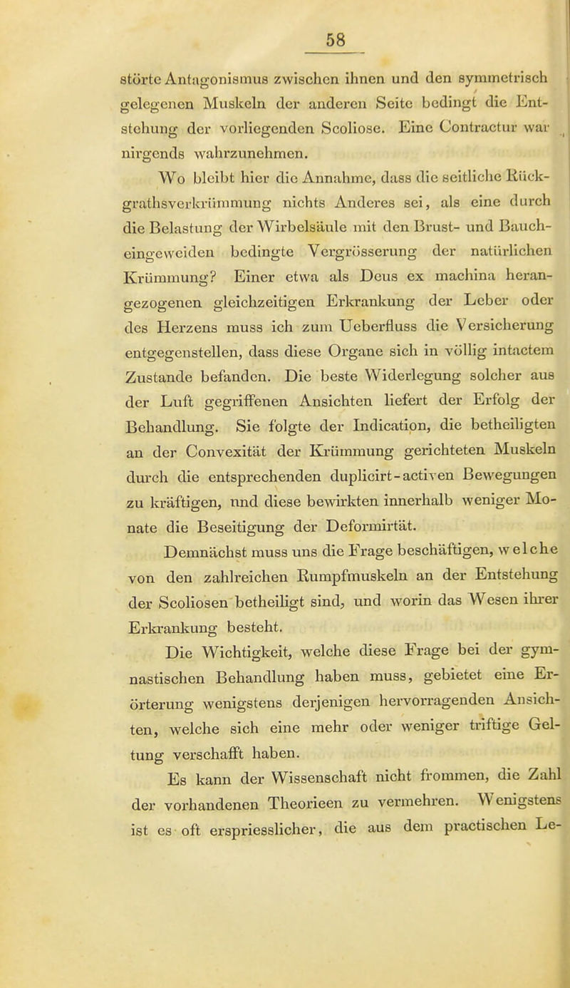 störte Antagonismua zwischen ihnen und den symmetrisch gelegenen Muskeln der anderen Seite bedingt die Ent- stehung der vorliegenden Scoliose. Eine Contractur war _ nirgends wahrzunehmen. Wo bleibt hier die Annahme, dass die seitliche liück- grathsverkrümmung nichts Anderes sei, als eine durch die Belastung der Wirbelsäule mit den Brust- und Bauch- eingewciden bedingte Vergrüsserung der natürlichen Krümmung? Einer etwa als Dens ex machina heran- gezogenen gleichzeitigen Erkrankung der Leber oder des Herzens muss ich zum Ueberfluss die Versicherung entgegenstellen, dass diese Organe sich in völlig intactem Zustande befanden. Die beste Widerlegung solcher aus der Luft gegriffenen Ansichten liefert der Erfolg der Behandlung. Sie folgte der Indicatipn, die betheiligten an der Convexität der Krümmung gerichteten Muskeln durch die entsprechenden duplicirt-activen Bewegungen zu kräftigen, nnd diese bewirkten innerhalb weniger Mo- nate die Beseitigung der Deformirtät. Demnächst muss uns die Frage beschäftigen, welche von den zahlreichen Eumpfmuskeln an der Entstehung der ScoHosen betheiligt sind, und worin das Wesen ihrer Erlcrankung besteht. Die Wichtigkeit, welche diese Frage bei der gym- nastischen Behandlung haben muss, gebietet eine Er- örterung wenigstens derjenigen hervorragenden Ansich- ten, welche sich eine mehr oder weniger triftige Gel- tung verschafft haben. Es kann der Wissenschaft nicht frommen, die Zahl der vorhandenen Theorieen zu vermehren. Wenigstens ist es oft erspriesslicher, die aus dem practischen Le-