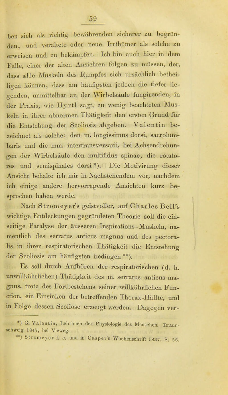 bcn sicli als riclitig bewährenden sicherer zu begrün- den, und veraltete oder neue Irrthümer als solche zu erweisen und zu bekämpfen. Ich bin auch hier in dem Falle, einer der alten Ansichten folgen zu müssen, der, dass alle Muskeln des Kumpfes sich ursächlich bethei- ligen können, dass am häufigsten jedoch die tiefer lie- genden, immittelbar an der Wirbelsäule fungirenden, in der Praxis, wie H5'rtl sagt, zu wenig beachteten Mus- keln in ihrer abnormen Thätigkeit den ersten Grund füi- die Entstehung der Scoliosis abgeben. Valentin be- zeichnet als solche: den m. longissimus dorsi, sacrolum- baris und die mm. intertransversarii, bei Achsendrehun- gen der Wirbelsäule den multifidus Spinae, die rotato- res und semispinales dorsi *). Die Motivirung dieser Ansicht behalte ich mir in Nachstehendem vor, nachdem ich einige andere hervorragende Ansichten kurz be- sprochen haben werde. Nach Stromeyer's geistvoller, auf Charles Bell's wichtige Entdeckungen gegründeten Theorie soll die ein- seitige Paralyse der äusseren Inspirations - Muskeln, na- mentlich des serratus anticus magnus und des pectora- lis in ihrer respiratorischen Thätigkeit die Entstehung der Scoliosis am häufigsten bedingen **). Es soll durch Aufhören der respiratorischen (d. h. unwillkührlichen) Thätigkeit des m. serratus anticus ma- gnus, trotz des Fortbestehens seiner willkührlichen Fun- ction, ein Einsinken der betreffenden Thorax-Hälfte, und in Folge dessen Scoliose erzeugt werden. Dagegen ver- *) G. Valentin, Lehrbuch der Piiysiologie des Menschen. Brauu- sch weig 1847, bei Vieweg. **) Stromeyer 1. c. und in Casper's Wochenschrift 1837. S. 56.