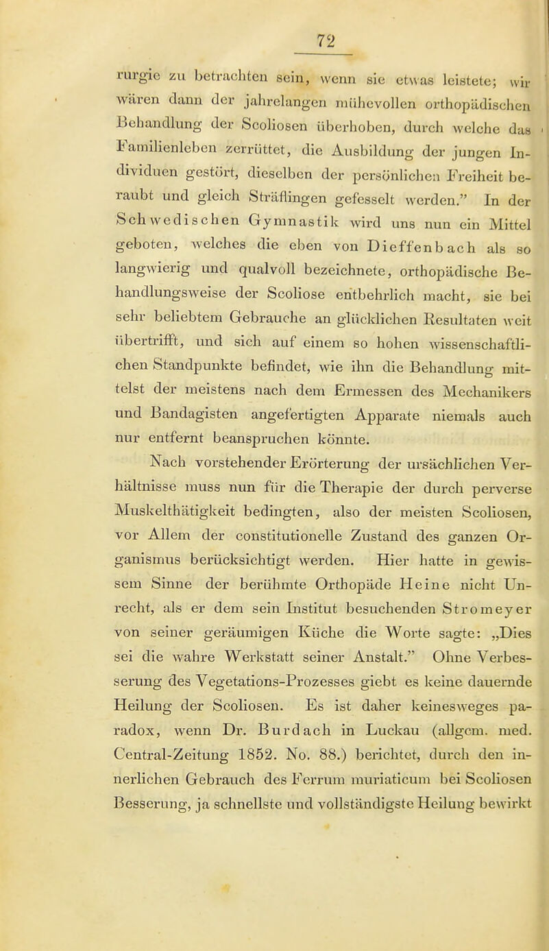 rurgie zu betrachten sein, wenn sie etwas leistete; wir wären dann der jahrelangen mühevollen orthopädischen Behandlung der Scoliosen überhoben, durch welche das Familienleben zerrüttet, die Ausbildung der jungen In- dividuen gestört, dieselben der persönlichen Freiheit be- raubt und gleich Sträflingen gefesselt werden. In der Schwedischen Gymnastik wird uns nun ein Mittel geboten, welches die eben von Dieffenbach als so langwierig und qualvoll bezeichnete, orthopädische Be- handlungsweise der Scoliose entbehrlich macht, sie bei sehr beliebtem Gebrauche an glücklichen Resultaten weit übertrifft, und sich auf einem so hohen wissenschaftli- chen Standpunkte befindet, wie ihn die Behandlung mit- telst der meistens nach dem Ermessen des Mechanikers und Bandagisten angefertigten Apparate niemals auch nur entfernt beanspruchen könnte. Nach vorstehender Erörterung der ursächlichen Ver- hältnisse muss nun für die Therapie der durch perverse Muskelthätigkeit bedingten, also der meisten Scoliosen, vor Allem der constitutionelle Zustand des ganzen Or- ganismus berücksichtigt werden. Hier hatte in gewis- sem Sinne der berühmte Orthopäde Heine nicht Un- recht, als er dem sein Institut besuchenden Stromeyer von seiner geräumigen Küche die Worte sagte: „Dies sei die wahre Wei-kstatt seiner Anstalt. Ohne Verbes- serung des Vegetations-Prozesses giebt es keine dauernde Heilung der Scoliosen. Es ist daher keinesweges pa- radox, wenn Dr. Burdach in Luckau (allgc.m. med. Centrai-Zeitung 1852. No. 88.) berichtet, durch den in- nerlichen Gebrauch des Ferrum muriaticum bei Scoliosen Besserung, ja schnellste und vollständigste Heilung bewirkt