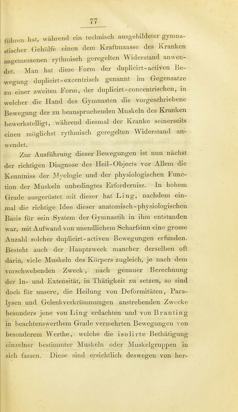 führeil luit, wahrend ein technisch ausgebildeter gymnji- gtisclier Gehülfe einen dem Krai'tmaasse des Kranken , angemessenen rythmisch geregelten Widerstand anwen- det. Man hat diese Form der duplicirt-activen Be- wegung duplicirt-excentrisch genannt im Gegensatze zu einer zweiten Form, der duplicirt-concentrischcn, in welcher die Hand des Gymnasten die vorgeschriebene Bewegung der zu beanspruchenden Muskeln des Kranken bewerkstelligt, während diesmal der Kranke seinerseits einen möglichst rythmisch gere j^elten W^iderbta wendet. Zur Ausführung dieser Bewegungen ist nun nächst der richtigen Diagnose des Heil-Objects vor Allem die Kenntniss der Myologie und der physiologischen Func- tion der Muskeln unbedingtes Erforderniss. In hohem Grade ausgerüstet mit dieser hat Ling, nachdem ein- mal die richtige Idee dieser anatomisch-physiologischen Basis für sein System der Gymnastik in ihm entstanden war, mit Aufwand von unendlichem Scharfsinn eine grosse Anzahl solcher duplicirt-activen Bewegungen erfunden. Besteht auch der Hauptzweck mancher derselben oft darin, viele Muskeln des Körpers zugleich, je nach dem vorschwebenden Zweck, nach genauer Berechnung der In- und Extensität, in Thätigkeit zu setzen, so sind doch für unsere, die Heilung von Deformitäten, Para- lysen und Gelenkverkrümmungen anstrebenden Zwecke besonders jene von Ling erdachten und vonBranting in beachtenswerthem Grade vermehrten Bewegungen ^ on besonderem Werthe, welche die isolirte Bethätigung einzelner bestimmter Muskeln oder Muskelgruppen in sich fassen. Diese sind ersichtlich deswegen von hei-- I
