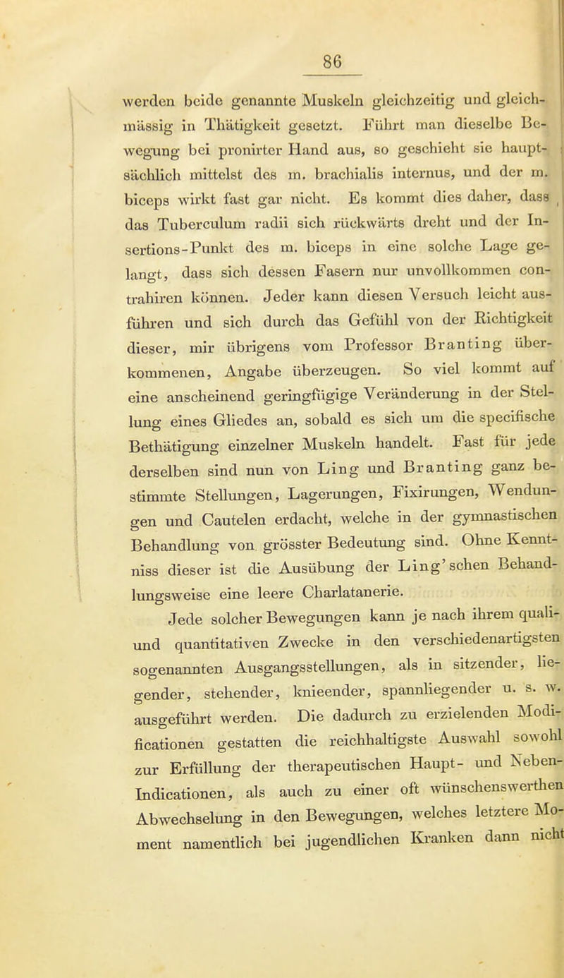 werden beide genannte Muskeln gleichzeitig und gleich- massig in Thätigkeit gesetzt. Führt man dieselbe Be- wegung bei pronirter Hand aus, so geschieht sie haupt- sächlich mittelst des m. brachialis internus, und der m. biceps wirkt fast gar nicht. Es kommt dies daher, dass das Tuberculum radü sich rückwärts dreht und der In- sertions-Punkt des m. biceps in eine solche Lage ge- langt, dass sich dessen Fasern nur unvollkommen con- trahiren können. Jeder kann diesen Versuch leicht aus- führen und sich durch das Gefühl von der Kichtigkeit dieser, mir übrigens vom Professor Branting über- kommenen, Angabe überzeugen. So viel kommt auf eine anscheinend geringfügige Veränderung in der Stel- lung eines Gliedes an, sobald es sich um die specifische Bethätigung einzelner Muskeln handelt. Fast für jede derselben sind nun von Ling und Branting ganz be- stimmte SteUungen, Lagerungen, Fixirungen, Wendun- gen und Cautelen erdacht, welche in der gymnastischen Behandlung von grösster Bedeutung sind. Ohne Kennt- niss dieser ist die Ausübung der Ling'sehen Behand- lungsweise eine leere Charlatanerie. Jede solcher Bewegungen kann je nach ihrem quali- und quantitativen Zwecke in den verschiedenartigsten sogenannten Ausgangsstellungen, als in sitzender, lie- gender, stehender, knieender, spannliegender u. s. w. ausgeführt werden. Die dadurch zu erzielenden Modi- ficationen gestatten die reichhaltigste Auswahl sowohl zur Erfüllung der therapeutischen Haupt- und Neben- Indicationen, als auch zu einer oft wünschenswerthen Abwechselung in den Bewegungen, welches letztere Mo- ment namentlich bei jugendlichen Kranken dann nicht