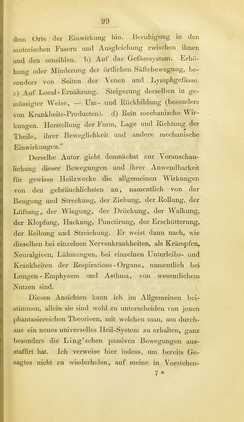 dem Orte der Einwirkung hin. Beruhigung in den motorischen Fasern und Ausgleichung zwischen ihnen und den sensiblen, b) Auf das Gefasssystem. Erhö- hung oder Minderung der örtlichen Säftebewegung, be- sonders von Seiten der Venen und Lymphgefässe. c) Auf Locid-Ernährung. Steigerung derselben in ge- mässigter Weise, — Um- und Rückbildung (besonders von Krankheits-Producten). d) ßein mechanische Wir- kungen. Herstellung der Form, Lage und Richtung der Theile, ilii-er Beweglichkeit und andere mechanische Einwirkungen. Derselbe Autor giebt demnächst zur Veranschau- lichung dieser Bewegungen und ihrer Anwendbarkeit für gewisse Heilzwecke die allgemeinen Wirkungen von den gebräuchlichsten an, namentlich von der Beugung und Streckung, der Ziehung, der Rollung, der Lüftung, der Wiegung, der Drückung, der Walkung, der Klopfung, Hackung, Punctirung, der Erschütterung, der Reibung und Streichung. Er weist dann nach, wie dieselben bei einzelnen Nervenkrankheiten, als Krämpfen, Neuralgieen, Lähmungen, bei einzelnen Unterleibs- und Krankheiten der Respirations - Organe, namentlich bei Lungen - Emphysem und Asthma, von wesentlichem Nutzen sind. Diesen Ansichten kann ich im Allgemeinen bei- stimmen, allein sie sind wohl zu unterscheiden von jenen phantasiereichen Theorieen, mit welchen man, um durch- aus ein neues universelles Heil-System zu erhalten, ganz besonders die Ling'schen passiven Bewegungen aus- staffirt hat. Ich verweise hier indess, um bereits Ge- sagtes nicht zu wiederholen, auf meine in Vorstehen- 7 *