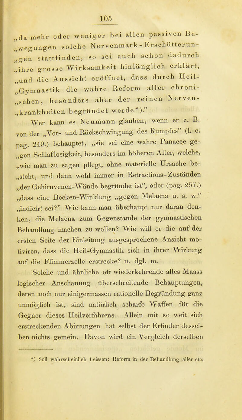 „da mehr oder weniger bei allen passiven Be- „wegimgeu solche Nervenmark - Erschütterun- Igen stattfinden, so sei auch schon dadurch „ihre grosse Wirksamkeit hinlänglich erklärt, „und die Aussicht eröffnet, dass durch Heil- „Gymnastik die wahre Reform aller chroni- „schen, besonders aber der reinen Nerven- „krankheiten begründet werde*). Wer kann es Neumann glauben, wenn er z. B. von der „Vor- und Rückschwingung des Rumpfes (1. c. pag. 249.) behauptet, „sie sei eine wahre Panacee ge- „gen Schlaflosigkeit, besonders im höheren Alter, welche, „wie man zu sagen pflegt, ohne materielle Ursache be- „steht, und dann wohl immer in Retractions - Zuständen „der Gehirnvenen-Wände begründet ist, oder (pag. 257.) „dass eine Becken-Winklung „gegen Melaena u. s. w^ „indicirt sei? Wie kann man überhaupt nur daran den- ken, die Melaena zum Gegenstande der gymnastischen Behandlung machen zu wollen? Wie will er die auf der ersten Seite der Einleitung ausgesprochene Ansicht mo- tiviren, dass die Heil-Gymnastik sich in ihrer Wirkung auf die Flimmerzelle erstrecke? u. dgl. m. Solche imd ähnliche oft mederkehrende alles Maass logischer Anschatiung überschreitende Behauptungen, deren auch nur einigermassen rationelle Begründung ganz unmöglich ist, sind natürlich scharfe Waffen für die Gegner dieses Heilverfahrens. Allein mit so weit sich erstreckenden Abirrungen hat selbst der Erfinder dessel- ben nichts gemein. Davon wird ein Vergleich derselben *) Soll wahrscheinlich lieissen: Reform in der Behandlung aller etc.