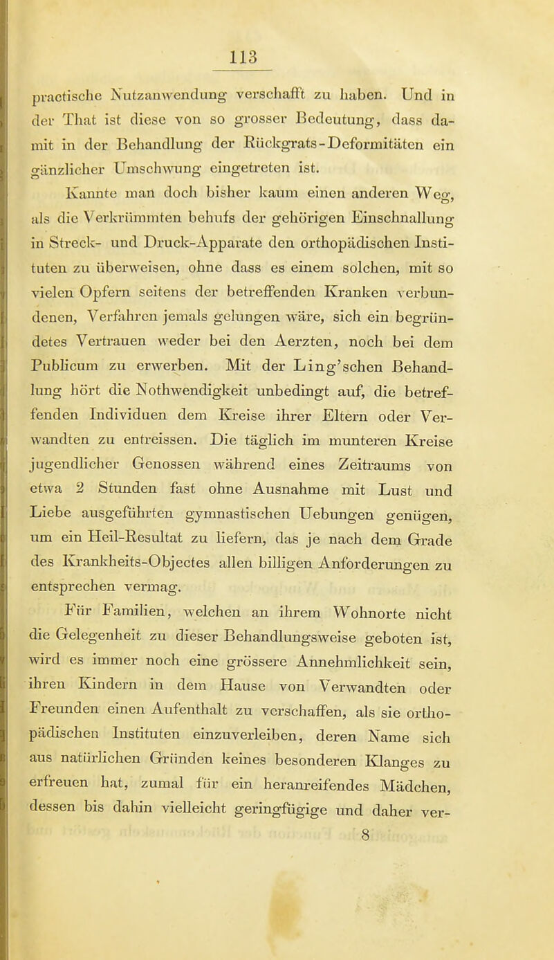 practische Nutzanwendung verschafft zu haben. Und in der That ist diese von so grosser Bedeutung, dass da- mit in der Behandlung der Eückgrats-Deformitäten ein gänzHcher Umschwung eingetreten ist. Kannte man doch bisher kaum einen anderen Weo-. als die Verkrümmten behufs der gehörigen Einschnallung in Streck- und Druck-Apparate den orthopädischen Insti- tuten zu überweisen, ohne dass es einem solchen, mit so vielen Opfern seitens der beti-effenden Kranken verbun- denen, Verfahren jemals gelungen wäre, sich ein begrün- detes Vertrauen weder bei den Aerzten, noch bei dem Publicum zu erwerben. Mit der Ling'schen Behand- lung hört die Nothwendigkeit unbedingt auf, die betref- fenden Individuen dem Kreise ihrer Eltern oder Ver- wandten zu entreissen. Die täglich im munteren Kreise jugendlicher Genossen während eines Zeitraums von et^va 2 Stunden fast ohne Ausnahme mit Lust und Liebe ausgeführten gymnastischen Uebungen genügen, um ein Heil-Resultat zu liefern, das je nach dem Grade des Krankheits-Objectes allen billigen Anforderungen zu entsprechen vermag. Für Familien, welchen an ihrem Wohnorte nicht die Gelegenheit zu dieser Behandlungsweise geboten ist, wird es immer noch eine grössere Annehmlichkeit sein, ihren Kindern in dem Hause von Verwandten oder Freunden einen Avifenthalt zu verschaffen, als sie ortho- pädischen Instituten einzuverleiben, deren Name sich aus natürlichen Gründen keines besonderen Klano-es zu erfreuen hat, zumal für ein heranreifendes Mädchen, dessen bis dahin vielleicht geringfügige und daher ver- 8